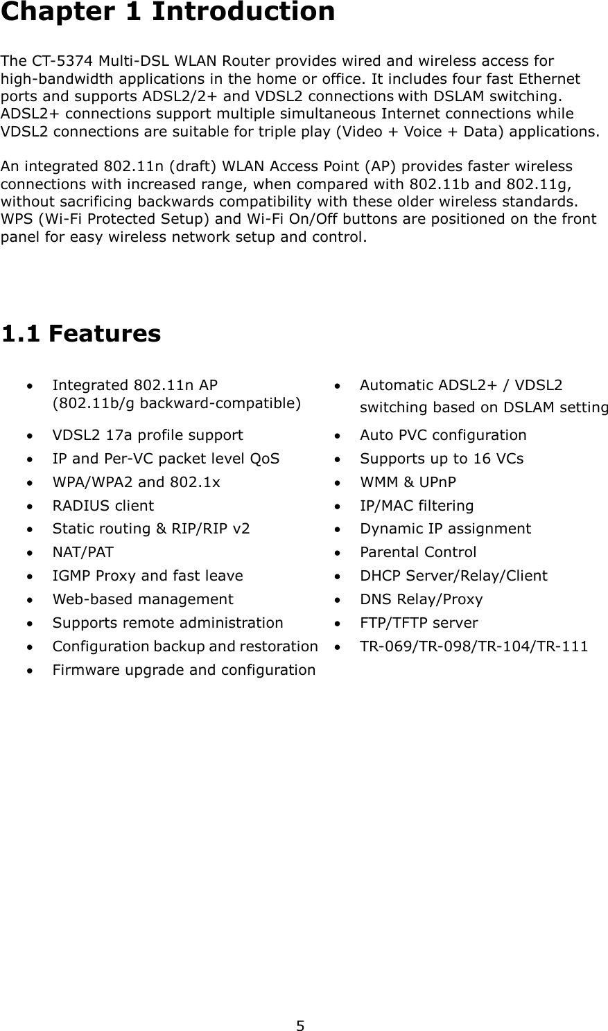   5 Chapter 1 Introduction The CT-5374 Multi-DSL WLAN Router provides wired and wireless access for high-bandwidth applications in the home or office. It includes four fast Ethernet ports and supports ADSL2/2+ and VDSL2 connections with DSLAM switching. ADSL2+ connections support multiple simultaneous Internet connections while VDSL2 connections are suitable for triple play (Video + Voice + Data) applications.    An integrated 802.11n (draft) WLAN Access Point (AP) provides faster wireless connections with increased range, when compared with 802.11b and 802.11g, without sacrificing backwards compatibility with these older wireless standards. WPS (Wi-Fi Protected Setup) and Wi-Fi On/Off buttons are positioned on the front panel for easy wireless network setup and control.   1.1 Features •  Integrated 802.11n AP   (802.11b/g backward-compatible) •  Automatic ADSL2+ / VDSL2 switching based on DSLAM setting •  VDSL2 17a profile support  •  Auto PVC configuration •  IP and Per-VC packet level QoS  •  Supports up to 16 VCs •  WPA/WPA2 and 802.1x  •  WMM &amp; UPnP •  RADIUS client  •  IP/MAC filtering •  Static routing &amp; RIP/RIP v2  •  Dynamic IP assignment •  NAT/PAT  •  Parental Control •  IGMP Proxy and fast leave  •  DHCP Server/Relay/Client •  Web-based management  •  DNS Relay/Proxy •  Supports remote administration  •  FTP/TFTP server •  Configuration backup and restoration •  TR-069/TR-098/TR-104/TR-111 •  Firmware upgrade and configuration   