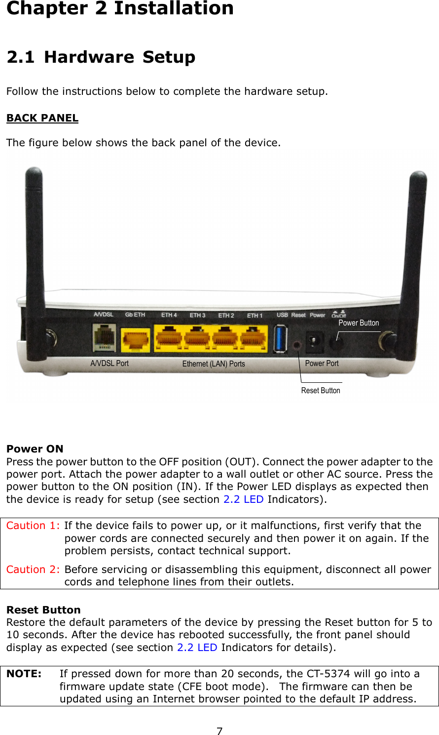   7 Chapter 2 Installation 2.1  Hardware  Setup   Follow the instructions below to complete the hardware setup. BACK PANEL  The figure below shows the back panel of the device.   Power ON Press the power button to the OFF position (OUT). Connect the power adapter to the power port. Attach the power adapter to a wall outlet or other AC source. Press the power button to the ON position (IN). If the Power LED displays as expected then the device is ready for setup (see section 2.2 LED Indicators).  Caution 1: If the device fails to power up, or it malfunctions, first verify that the power cords are connected securely and then power it on again. If the problem persists, contact technical support. Caution 2: Before servicing or disassembling this equipment, disconnect all power cords and telephone lines from their outlets. Reset Button Restore the default parameters of the device by pressing the Reset button for 5 to 10 seconds. After the device has rebooted successfully, the front panel should display as expected (see section 2.2 LED Indicators for details).      NOTE:      If pressed down for more than 20 seconds, the CT-5374 will go into a firmware update state (CFE boot mode).    The firmware can then be updated using an Internet browser pointed to the default IP address. Power Button Reset Button Power Port Ethernet (LAN) Ports  Ethernet (LAN) Ports A/VDSL Port 
