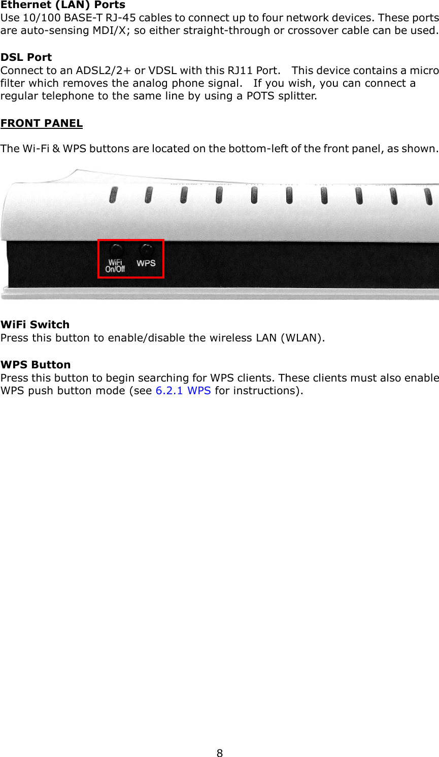   8 Ethernet (LAN) Ports Use 10/100 BASE-T RJ-45 cables to connect up to four network devices. These ports are auto-sensing MDI/X; so either straight-through or crossover cable can be used. DSL Port   Connect to an ADSL2/2+ or VDSL with this RJ11 Port.    This device contains a micro filter which removes the analog phone signal.    If you wish, you can connect a regular telephone to the same line by using a POTS splitter. FRONT PANEL  The Wi-Fi &amp; WPS buttons are located on the bottom-left of the front panel, as shown.   WiFi Switch Press this button to enable/disable the wireless LAN (WLAN). WPS Button Press this button to begin searching for WPS clients. These clients must also enable WPS push button mode (see 6.2.1 WPS for instructions).   