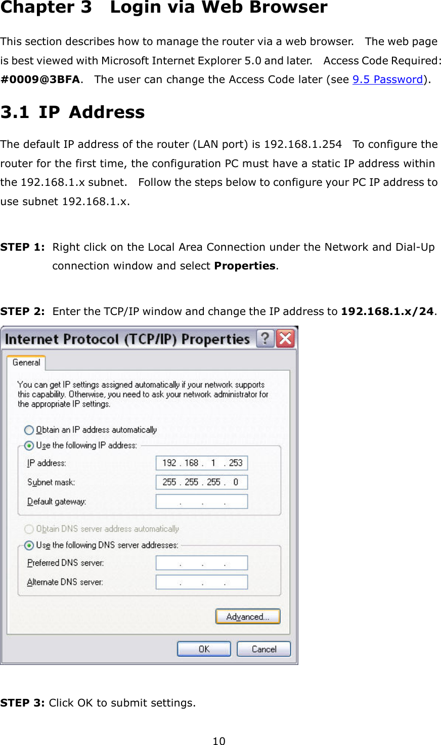 10 Chapter 3    Login via Web Browser This section describes how to manage the router via a web browser.    The web page is best viewed with Microsoft Internet Explorer 5.0 and later.    Access Code Required: #0009@3BFA.    The user can change the Access Code later (see 9.5 Password). 3.1  IP  Address The default IP address of the router (LAN port) is 192.168.1.254    To configure the router for the first time, the configuration PC must have a static IP address within the 192.168.1.x subnet.    Follow the steps below to configure your PC IP address to use subnet 192.168.1.x.  STEP 1:   Right click on the Local Area Connection under the Network and Dial-Up connection window and select Properties.  STEP 2:   Enter the TCP/IP window and change the IP address to 192.168.1.x/24.       STEP 3: Click OK to submit settings. 