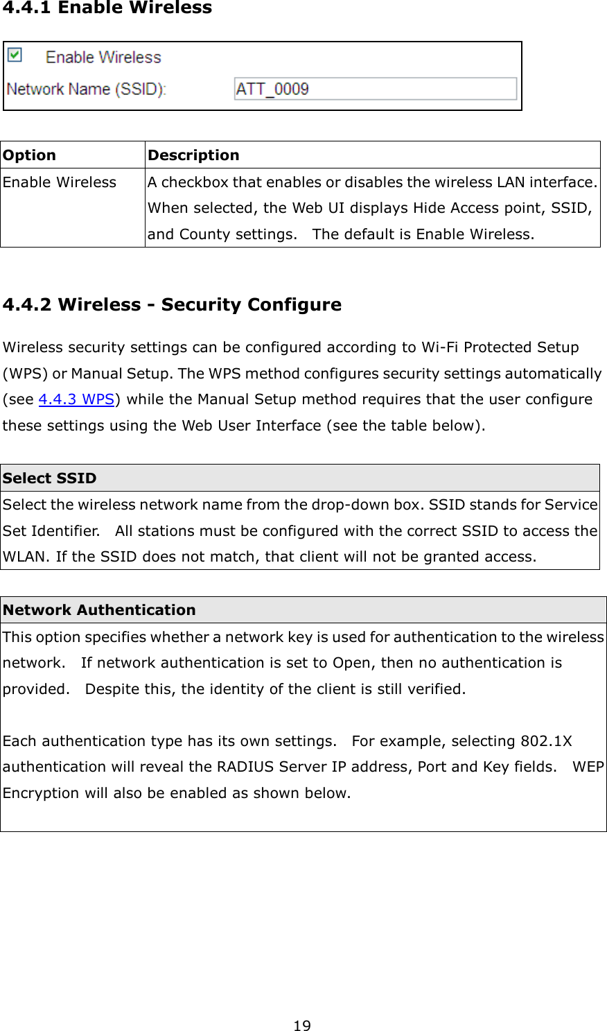 19 4.4.1 Enable Wireless   Option  Description Enable Wireless A checkbox that enables or disables the wireless LAN interface.   When selected, the Web UI displays Hide Access point, SSID, and County settings.    The default is Enable Wireless.  4.4.2 Wireless - Security Configure Wireless security settings can be configured according to Wi-Fi Protected Setup (WPS) or Manual Setup. The WPS method configures security settings automatically (see 4.4.3 WPS) while the Manual Setup method requires that the user configure these settings using the Web User Interface (see the table below).  Select SSID Select the wireless network name from the drop-down box. SSID stands for Service Set Identifier.    All stations must be configured with the correct SSID to access the WLAN. If the SSID does not match, that client will not be granted access.  Network Authentication This option specifies whether a network key is used for authentication to the wireless network.    If network authentication is set to Open, then no authentication is provided.    Despite this, the identity of the client is still verified.      Each authentication type has its own settings.    For example, selecting 802.1X authentication will reveal the RADIUS Server IP address, Port and Key fields.    WEP Encryption will also be enabled as shown below.  