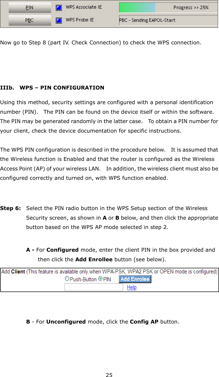 25   Now go to Step 8 (part IV. Check Connection) to check the WPS connection.   IIIb.    WPS – PIN CONFIGURATION Using this method, security settings are configured with a personal identification number (PIN).    The PIN can be found on the device itself or within the software.   The PIN may be generated randomly in the latter case.    To obtain a PIN number for your client, check the device documentation for specific instructions.  The WPS PIN configuration is described in the procedure below.    It is assumed that the Wireless function is Enabled and that the router is configured as the Wireless Access Point (AP) of your wireless LAN.    In addition, the wireless client must also be configured correctly and turned on, with WPS function enabled.   Step 6:    Select the PIN radio button in the WPS Setup section of the Wireless Security screen, as shown in A or B below, and then click the appropriate button based on the WPS AP mode selected in step 2.    A - For Configured mode, enter the client PIN in the box provided and   then click the Add Enrollee button (see below).      B - For Unconfigured mode, click the Config AP button.  