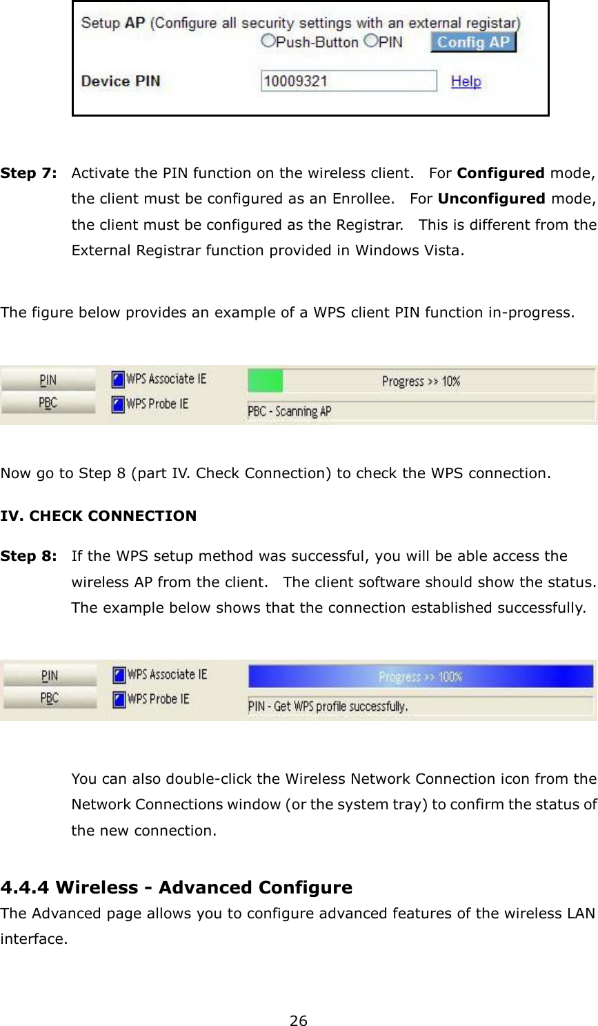 26      Step 7:  Activate the PIN function on the wireless client.    For Configured mode, the client must be configured as an Enrollee.    For Unconfigured mode, the client must be configured as the Registrar.    This is different from the External Registrar function provided in Windows Vista.        The figure below provides an example of a WPS client PIN function in-progress.    Now go to Step 8 (part IV. Check Connection) to check the WPS connection. IV. CHECK CONNECTION Step 8:  If the WPS setup method was successful, you will be able access the wireless AP from the client.    The client software should show the status.   The example below shows that the connection established successfully.      You can also double-click the Wireless Network Connection icon from the Network Connections window (or the system tray) to confirm the status of the new connection.  4.4.4 Wireless - Advanced Configure The Advanced page allows you to configure advanced features of the wireless LAN interface.    