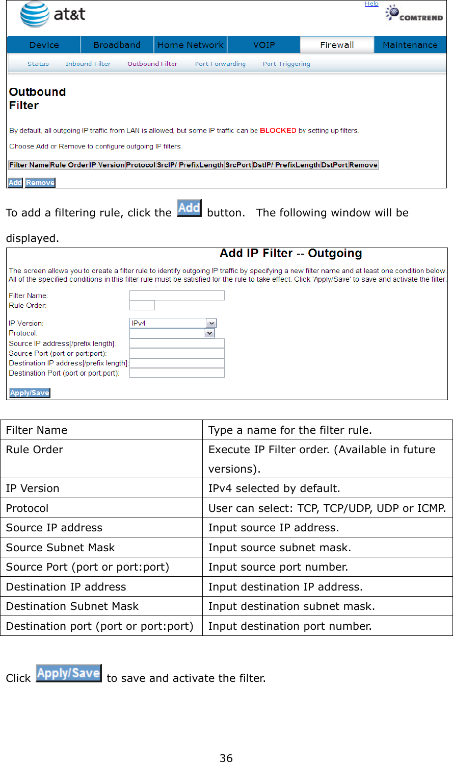36  To add a filtering rule, click the    button.    The following window will be displayed.   Filter Name  Type a name for the filter rule. Rule Order  Execute IP Filter order. (Available in future versions). IP Version  IPv4 selected by default. Protocol  User can select: TCP, TCP/UDP, UDP or ICMP. Source IP address  Input source IP address. Source Subnet Mask  Input source subnet mask. Source Port (port or port:port)  Input source port number. Destination IP address  Input destination IP address. Destination Subnet Mask  Input destination subnet mask. Destination port (port or port:port) Input destination port number.  Click    to save and activate the filter.  