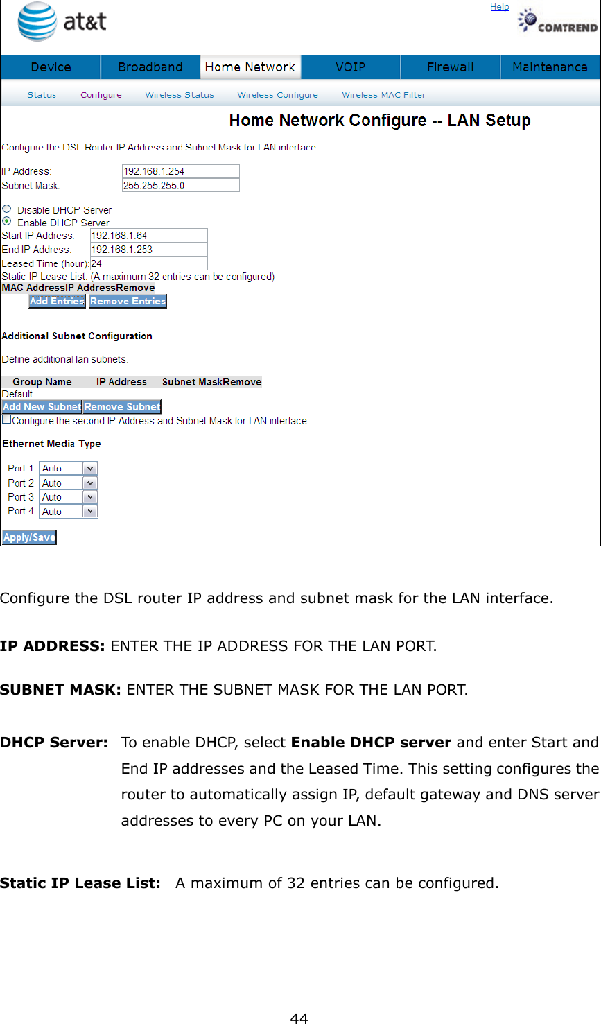 44   Configure the DSL router IP address and subnet mask for the LAN interface. IP ADDRESS: ENTER THE IP ADDRESS FOR THE LAN PORT. SUBNET MASK: ENTER THE SUBNET MASK FOR THE LAN PORT.  DHCP Server:   To enable DHCP, select Enable DHCP server and enter Start and End IP addresses and the Leased Time. This setting configures the router to automatically assign IP, default gateway and DNS server addresses to every PC on your LAN.  Static IP Lease List:    A maximum of 32 entries can be configured.    