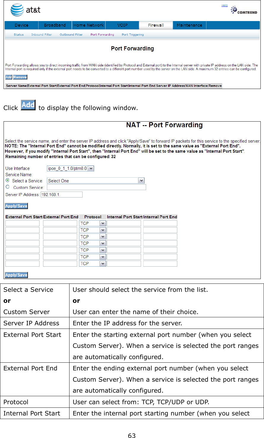 63  Click    to display the following window.    Select a Service or Custom Server User should select the service from the list. or User can enter the name of their choice. Server IP Address  Enter the IP address for the server. External Port Start  Enter the starting external port number (when you select Custom Server). When a service is selected the port ranges are automatically configured. External Port End  Enter the ending external port number (when you select Custom Server). When a service is selected the port ranges are automatically configured. Protocol  User can select from: TCP, TCP/UDP or UDP. Internal Port Start  Enter the internal port starting number (when you select 