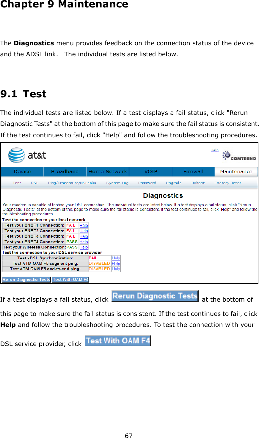 67 Chapter 9 Maintenance  The Diagnostics menu provides feedback on the connection status of the device and the ADSL link.    The individual tests are listed below.    9.1  Test The individual tests are listed below. If a test displays a fail status, click &quot;Rerun Diagnostic Tests&quot; at the bottom of this page to make sure the fail status is consistent. If the test continues to fail, click &quot;Help&quot; and follow the troubleshooting procedures.  If a test displays a fail status, click   at the bottom of this page to make sure the fail status is consistent. If the test continues to fail, click Help and follow the troubleshooting procedures. To test the connection with your DSL service provider, click         