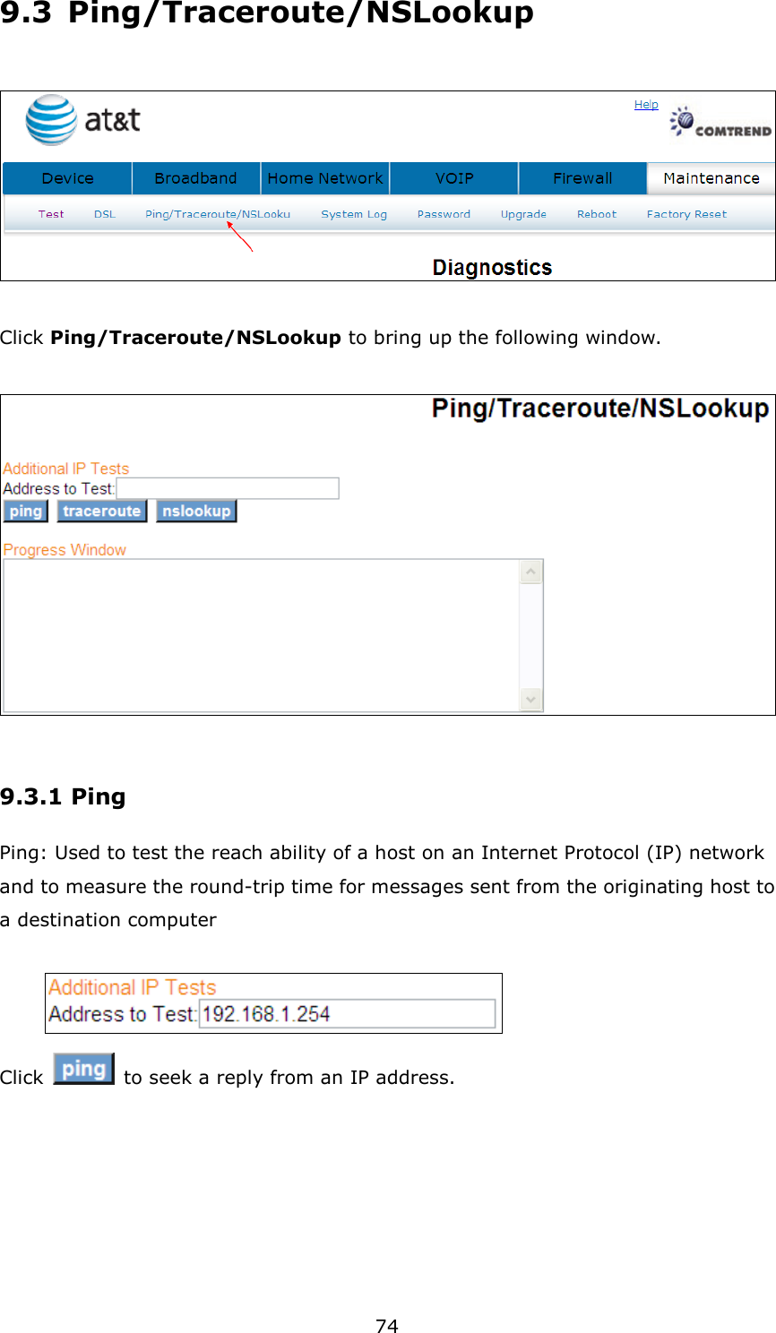 74 9.3  Ping/Traceroute/NSLookup    Click Ping/Traceroute/NSLookup to bring up the following window.    9.3.1 Ping Ping: Used to test the reach ability of a host on an Internet Protocol (IP) network and to measure the round-trip time for messages sent from the originating host to a destination computer   Click    to seek a reply from an IP address. 