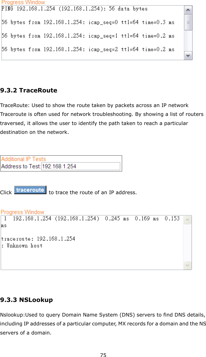 75   9.3.2 TraceRoute   TraceRoute: Used to show the route taken by packets across an IP network Traceroute is often used for network troubleshooting. By showing a list of routers traversed, it allows the user to identify the path taken to reach a particular destination on the network.     Click    to trace the route of an IP address.                       9.3.3 NSLookup Nslookup:Used to query Domain Name System (DNS) servers to find DNS details, including IP addresses of a particular computer, MX records for a domain and the NS servers of a domain.  