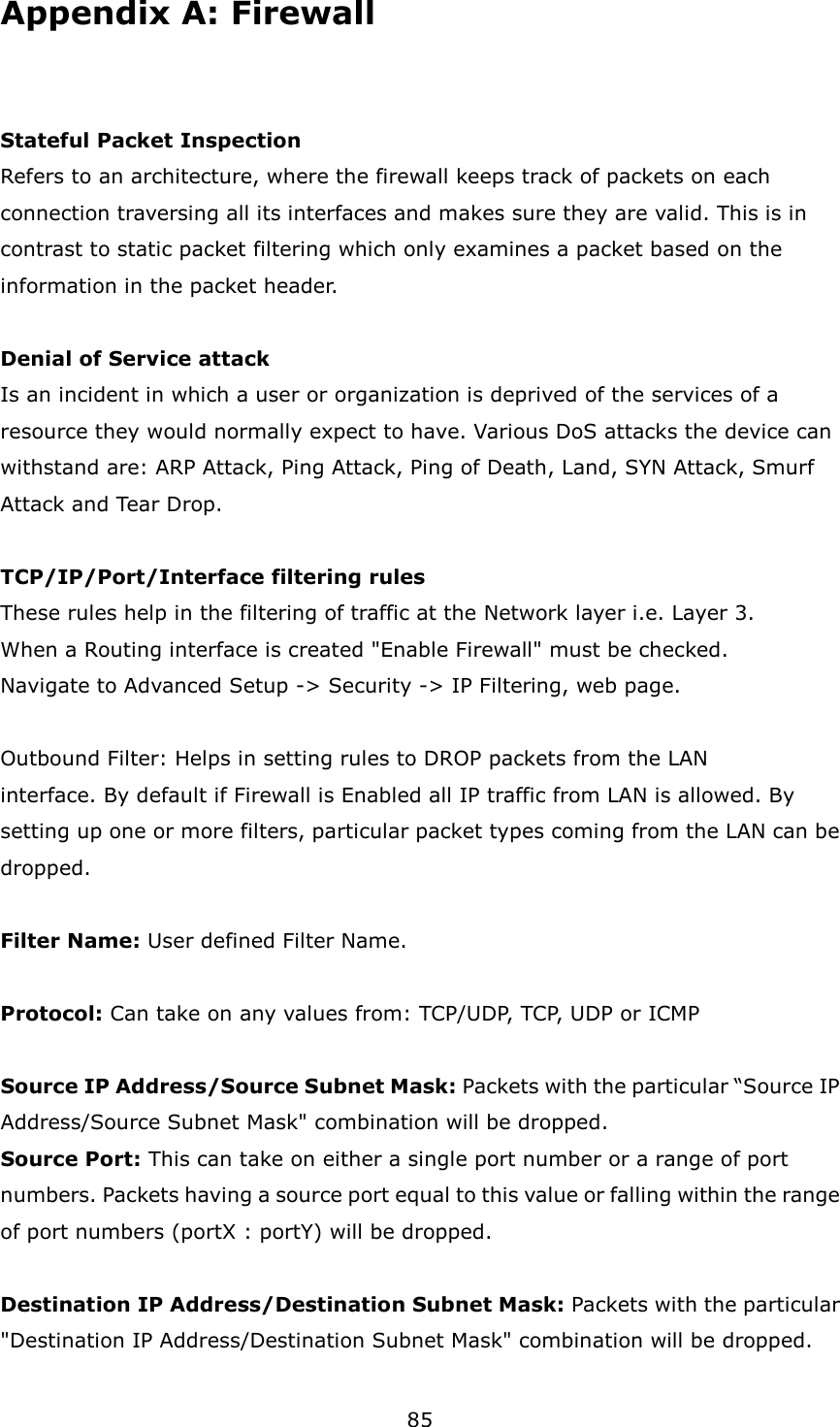 85 Appendix A: Firewall  Stateful Packet Inspection Refers to an architecture, where the firewall keeps track of packets on each connection traversing all its interfaces and makes sure they are valid. This is in contrast to static packet filtering which only examines a packet based on the information in the packet header.    Denial of Service attack Is an incident in which a user or organization is deprived of the services of a resource they would normally expect to have. Various DoS attacks the device can withstand are: ARP Attack, Ping Attack, Ping of Death, Land, SYN Attack, Smurf Attack and Tear Drop.    TCP/IP/Port/Interface filtering rules These rules help in the filtering of traffic at the Network layer i.e. Layer 3. When a Routing interface is created &quot;Enable Firewall&quot; must be checked. Navigate to Advanced Setup -&gt; Security -&gt; IP Filtering, web page.    Outbound Filter: Helps in setting rules to DROP packets from the LAN   interface. By default if Firewall is Enabled all IP traffic from LAN is allowed. By setting up one or more filters, particular packet types coming from the LAN can be dropped.    Filter Name: User defined Filter Name.    Protocol: Can take on any values from: TCP/UDP, TCP, UDP or ICMP  Source IP Address/Source Subnet Mask: Packets with the particular “Source IP Address/Source Subnet Mask&quot; combination will be dropped. Source Port: This can take on either a single port number or a range of port numbers. Packets having a source port equal to this value or falling within the range of port numbers (portX : portY) will be dropped.    Destination IP Address/Destination Subnet Mask: Packets with the particular &quot;Destination IP Address/Destination Subnet Mask&quot; combination will be dropped. 