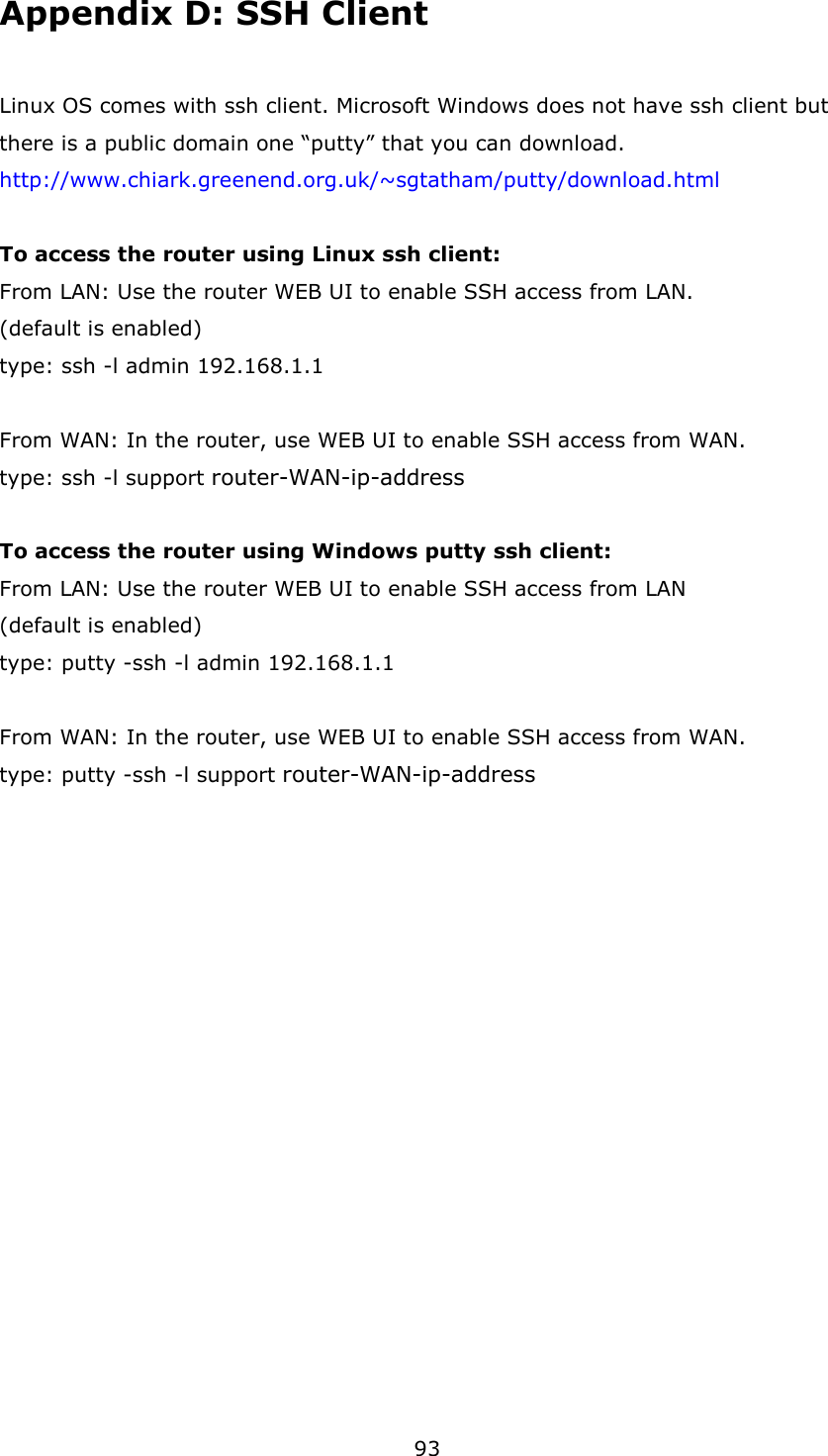 93 Appendix D: SSH Client Linux OS comes with ssh client. Microsoft Windows does not have ssh client but there is a public domain one “putty” that you can download. http://www.chiark.greenend.org.uk/~sgtatham/putty/download.html  To access the router using Linux ssh client: From LAN: Use the router WEB UI to enable SSH access from LAN. (default is enabled) type: ssh -l admin 192.168.1.1  From WAN: In the router, use WEB UI to enable SSH access from WAN. type: ssh -l support router-WAN-ip-address  To access the router using Windows putty ssh client: From LAN: Use the router WEB UI to enable SSH access from LAN (default is enabled) type: putty -ssh -l admin 192.168.1.1  From WAN: In the router, use WEB UI to enable SSH access from WAN. type: putty -ssh -l support router-WAN-ip-address     