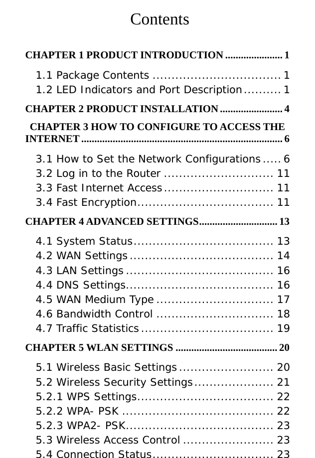           Contents  CHAPTER 1 PRODUCT INTRODUCTION ......................1 1.1 Package Contents ..................................1 1.2 LED Indicators and Port Description..........1 CHAPTER 2 PRODUCT INSTALLATION........................4 CHAPTER 3 HOW TO CONFIGURE TO ACCESS THE INTERNET ............................................................................. 6 3.1 How to Set the Network Configurations.....6 3.2 Log in to the Router ............................. 11 3.3 Fast Internet Access............................. 11 3.4 Fast Encryption.................................... 11 CHAPTER 4 ADVANCED SETTINGS.............................. 13 4.1 System Status..................................... 13 4.2 WAN Settings...................................... 14 4.3 LAN Settings ....................................... 16 4.4 DNS Settings....................................... 16 4.5 WAN Medium Type ............................... 17 4.6 Bandwidth Control ............................... 18 4.7 Traffic Statistics................................... 19 CHAPTER 5 WLAN SETTINGS ....................................... 20 5.1 Wireless Basic Settings......................... 20 5.2 Wireless Security Settings..................... 21 5.2.1 WPS Settings.................................... 22 5.2.2 WPA- PSK ........................................ 22 5.2.3 WPA2- PSK....................................... 23 5.3 Wireless Access Control ........................ 23 5.4 Connection Status................................ 23 