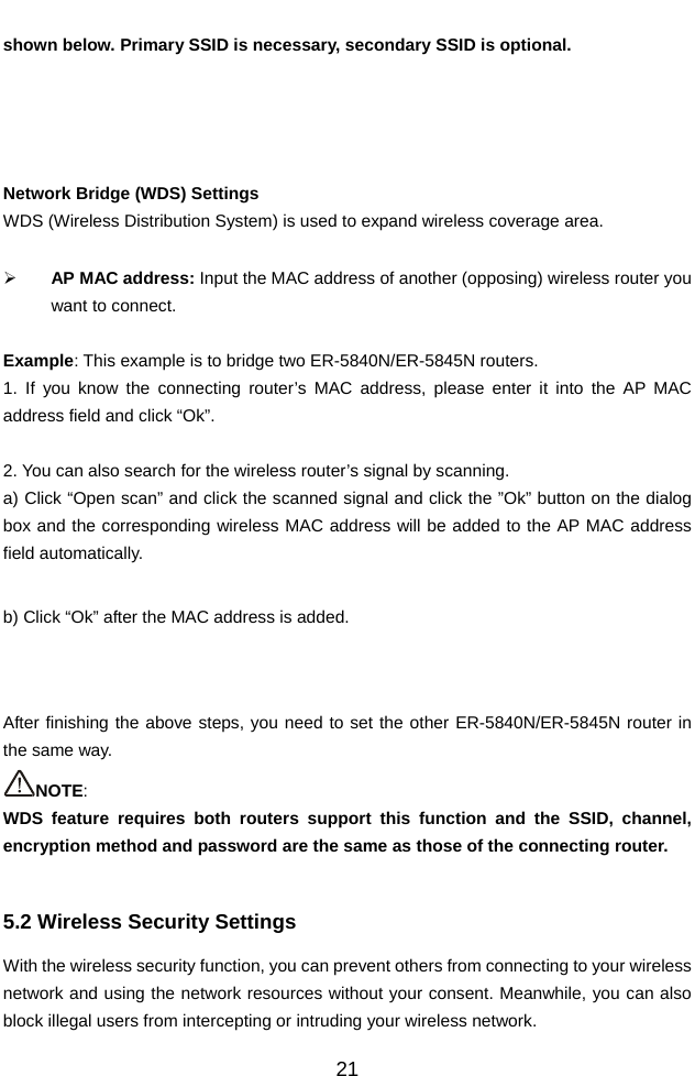          21shown below. Primary SSID is necessary, secondary SSID is optional.     Network Bridge (WDS) Settings WDS (Wireless Distribution System) is used to expand wireless coverage area.    ¾ AP MAC address: Input the MAC address of another (opposing) wireless router you want to connect.  Example: This example is to bridge two ER-5840N/ER-5845N routers. 1. If you know the connecting router’s MAC address, please enter it into the AP MAC address field and click “Ok”.  2. You can also search for the wireless router’s signal by scanning. a) Click “Open scan” and click the scanned signal and click the ”Ok” button on the dialog box and the corresponding wireless MAC address will be added to the AP MAC address field automatically.  b) Click “Ok” after the MAC address is added.    After finishing the above steps, you need to set the other ER-5840N/ER-5845N router in the same way.   NOTE:  WDS feature requires both routers support this function and the SSID, channel, encryption method and password are the same as those of the connecting router.  5.2 Wireless Security Settings With the wireless security function, you can prevent others from connecting to your wireless network and using the network resources without your consent. Meanwhile, you can also block illegal users from intercepting or intruding your wireless network. 