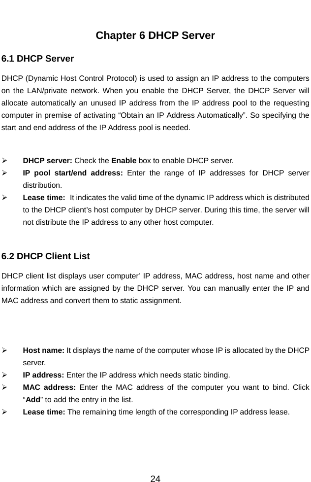          24 Chapter 6 DHCP Server 6.1 DHCP Server   DHCP (Dynamic Host Control Protocol) is used to assign an IP address to the computers on the LAN/private network. When you enable the DHCP Server, the DHCP Server will allocate automatically an unused IP address from the IP address pool to the requesting computer in premise of activating “Obtain an IP Address Automatically”. So specifying the start and end address of the IP Address pool is needed.   ¾ DHCP server: Check the Enable box to enable DHCP server.   ¾ IP pool start/end address: Enter the range of IP addresses for DHCP server distribution. ¾ Lease time:   It indicates the valid time of the dynamic IP address which is distributed to the DHCP client’s host computer by DHCP server. During this time, the server will not distribute the IP address to any other host computer.  6.2 DHCP Client List DHCP client list displays user computer’ IP address, MAC address, host name and other information which are assigned by the DHCP server. You can manually enter the IP and MAC address and convert them to static assignment.      ¾ Host name: It displays the name of the computer whose IP is allocated by the DHCP server. ¾ IP address: Enter the IP address which needs static binding.   ¾ MAC address: Enter the MAC address of the computer you want to bind. Click “Add” to add the entry in the list.   ¾ Lease time: The remaining time length of the corresponding IP address lease.   