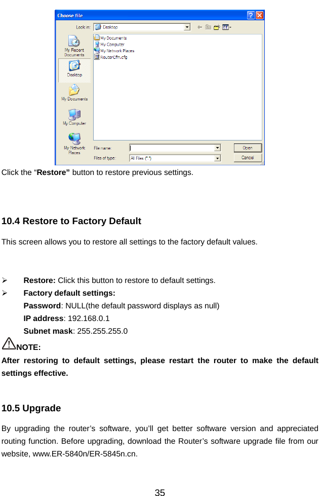          35 Click the “Restore” button to restore previous settings.   10.4 Restore to Factory Default   This screen allows you to restore all settings to the factory default values.     ¾ Restore: Click this button to restore to default settings.   ¾ Factory default settings: Password: NULL(the default password displays as null) IP address: 192.168.0.1 Subnet mask: 255.255.255.0 NOTE:  After restoring to default settings, please restart the router to make the default settings effective.  10.5 Upgrade   By upgrading the router’s software, you’ll get better software version and appreciated routing function. Before upgrading, download the Router’s software upgrade file from our website, www.ER-5840n/ER-5845n.cn.   