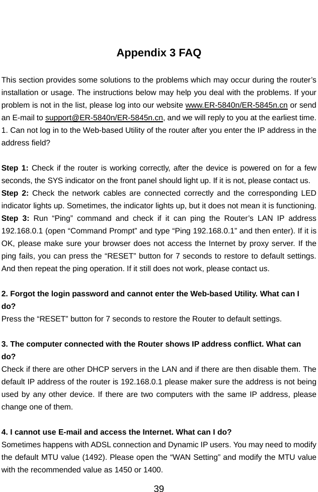          39  Appendix 3 FAQ  This section provides some solutions to the problems which may occur during the router’s installation or usage. The instructions below may help you deal with the problems. If your problem is not in the list, please log into our website www.ER-5840n/ER-5845n.cn or send an E-mail to support@ER-5840n/ER-5845n.cn, and we will reply to you at the earliest time. 1. Can not log in to the Web-based Utility of the router after you enter the IP address in the address field?  Step 1: Check if the router is working correctly, after the device is powered on for a few seconds, the SYS indicator on the front panel should light up. If it is not, please contact us.   Step 2: Check the network cables are connected correctly and the corresponding LED indicator lights up. Sometimes, the indicator lights up, but it does not mean it is functioning.   Step 3: Run “Ping” command and check if it can ping the Router’s LAN IP address 192.168.0.1 (open “Command Prompt” and type “Ping 192.168.0.1” and then enter). If it is OK, please make sure your browser does not access the Internet by proxy server. If the ping fails, you can press the “RESET” button for 7 seconds to restore to default settings. And then repeat the ping operation. If it still does not work, please contact us.  2. Forgot the login password and cannot enter the Web-based Utility. What can I   do? Press the “RESET” button for 7 seconds to restore the Router to default settings.  3. The computer connected with the Router shows IP address conflict. What can   do? Check if there are other DHCP servers in the LAN and if there are then disable them. The default IP address of the router is 192.168.0.1 please maker sure the address is not being used by any other device. If there are two computers with the same IP address, please change one of them.  4. I cannot use E-mail and access the Internet. What can I do? Sometimes happens with ADSL connection and Dynamic IP users. You may need to modify the default MTU value (1492). Please open the “WAN Setting” and modify the MTU value with the recommended value as 1450 or 1400. 