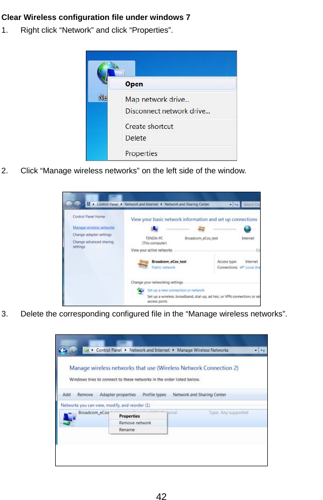          42Clear Wireless configuration file under windows 7 1.  Right click “Network” and click “Properties”.   2.  Click “Manage wireless networks” on the left side of the window.   3.  Delete the corresponding configured file in the “Manage wireless networks”.    