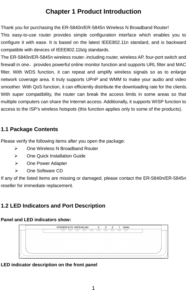          1Chapter 1 Product Introduction  Thank you for purchasing the ER-5840n/ER-5845n Wireless N Broadband Router! This easy-to-use router provides simple configuration interface which enables you to configure it with ease. It is based on the latest IEEE802.11n standard, and is backward compatible with devices of IEEE802.11b/g standards.   The ER-5840n/ER-5845n wireless router，including router, wireless AP, four-port switch and firewall in one，provides powerful online monitor function and supports URL filter and MAC filter. With WDS function, it can repeat and amplify wireless signals so as to enlarge network coverage area. It truly supports UPnP and WMM to make your audio and video smoother. With QoS function, it can efficiently distribute the downloading rate for the clients. With super compatibility, the router can break the access limits in some areas so that multiple computers can share the Internet access. Additionally, it supports WISP function to access to the ISP’s wireless hotspots (this function applies only to some of the products).  1.1 Package Contents Please verify the following items after you open the package: ¾  One Wireless N Broadband Router ¾  One Quick Installation Guide   ¾ One Power Adapter ¾  One Software CD If any of the listed items are missing or damaged, please contact the ER-5840n/ER-5845n reseller for immediate replacement.  1.2 LED Indicators and Port Description Panel and LED indicators show:  LED indicator description on the front panel      