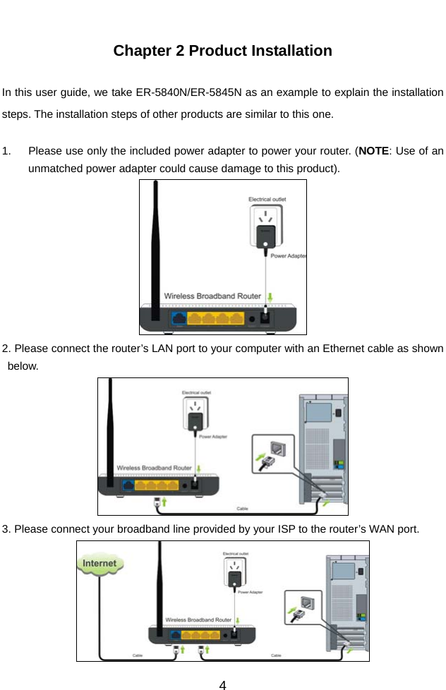          4 Chapter 2 Product Installation  In this user guide, we take ER-5840N/ER-5845N as an example to explain the installation steps. The installation steps of other products are similar to this one.  1.  Please use only the included power adapter to power your router. (NOTE: Use of an unmatched power adapter could cause damage to this product).  2. Please connect the router’s LAN port to your computer with an Ethernet cable as shown below.  3. Please connect your broadband line provided by your ISP to the router’s WAN port.  