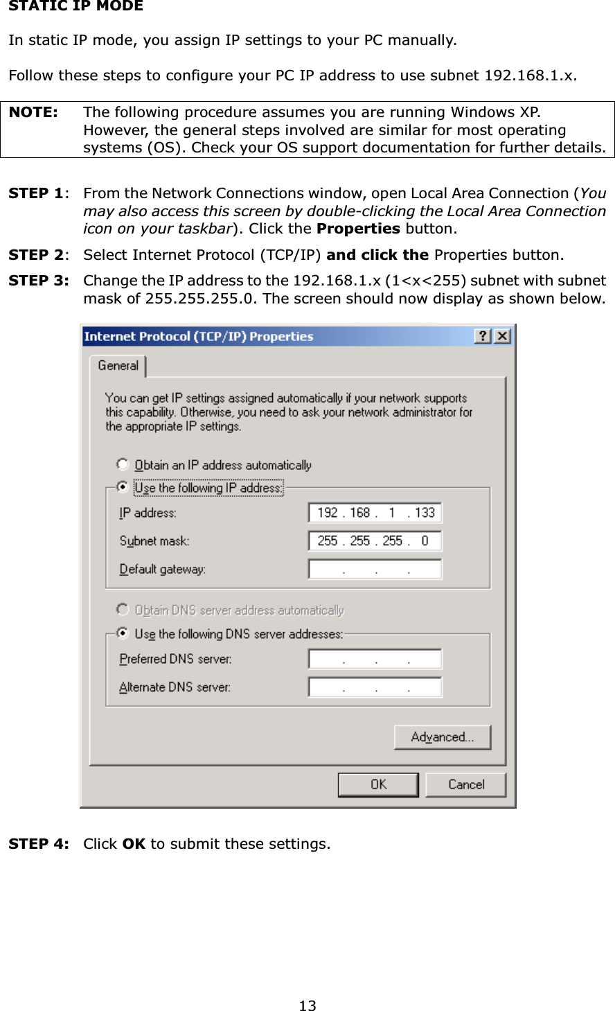  13STATIC IP MODE  In static IP mode, you assign IP settings to your PC manually.  Follow these steps to configure your PC IP address to use subnet 192.168.1.x.  NOTE:  The following procedure assumes you are running Windows XP.   However, the general steps involved are similar for most operating systems (OS). Check your OS support documentation for further details.  STEP 1:  From the Network Connections window, open Local Area Connection (You may also access this screen by double-clicking the Local Area Connection icon on your taskbar). Click the Properties button. STEP 2:  Select Internet Protocol (TCP/IP) and click the Properties button. STEP 3:  Change the IP address to the 192.168.1.x (1&lt;x&lt;255) subnet with subnet mask of 255.255.255.0. The screen should now display as shown below.     STEP 4:   Click OK to submit these settings.  