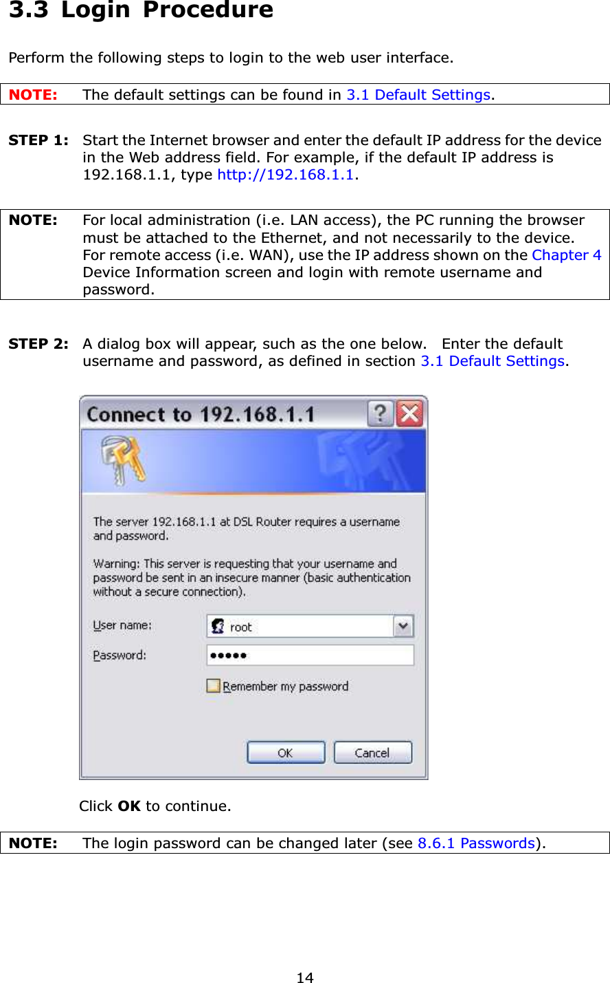  143.3 Login Procedure Perform the following steps to login to the web user interface.      NOTE:  The default settings can be found in 3.1 Default Settings.     STEP 1:   Start the Internet browser and enter the default IP address for the device in the Web address field. For example, if the default IP address is 192.168.1.1, type http://192.168.1.1.  NOTE:  For local administration (i.e. LAN access), the PC running the browser must be attached to the Ethernet, and not necessarily to the device.     For remote access (i.e. WAN), use the IP address shown on the Chapter 4 Device Information screen and login with remote username and password.  STEP 2:   A dialog box will appear, such as the one below.    Enter the default username and password, as defined in section 3.1 Default Settings.      Click OK to continue.  NOTE:    The login password can be changed later (see 8.6.1 Passwords).      