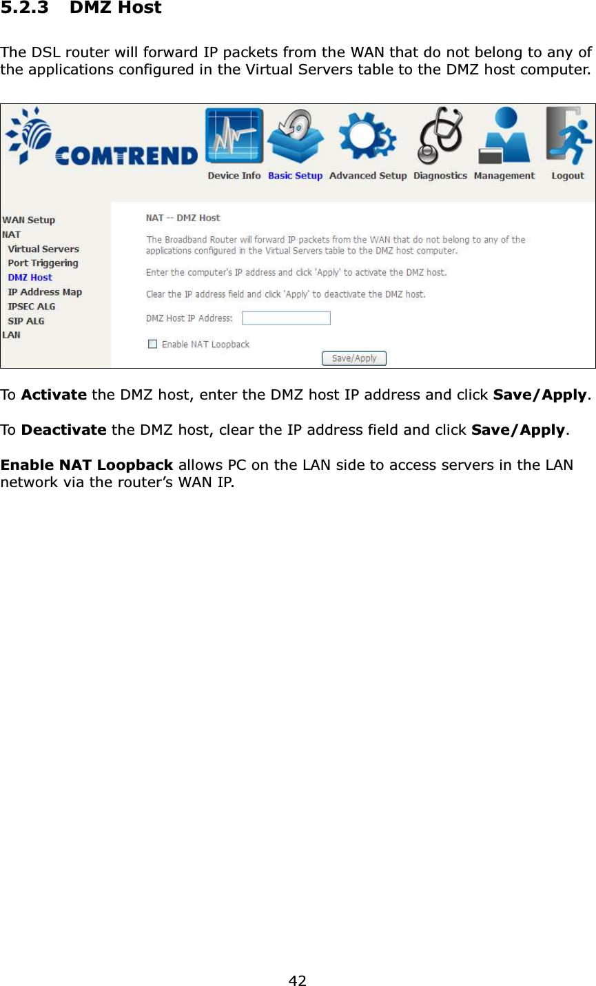  425.2.3 DMZ Host The DSL router will forward IP packets from the WAN that do not belong to any of the applications configured in the Virtual Servers table to the DMZ host computer.    To  Activate the DMZ host, enter the DMZ host IP address and click Save/Apply.  To Deactivate the DMZ host, clear the IP address field and click Save/Apply.  Enable NAT Loopback allows PC on the LAN side to access servers in the LAN network via the router’s WAN IP. 