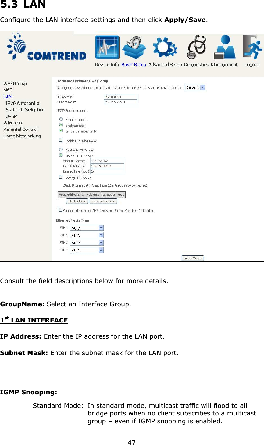  47 5.3 LAN Configure the LAN interface settings and then click Apply/Save.    Consult the field descriptions below for more details.  GroupName: Select an Interface Group. 1st LAN INTERFACE IP Address: Enter the IP address for the LAN port. Subnet Mask: Enter the subnet mask for the LAN port.    IGMP Snooping:       Standard Mode:  In standard mode, multicast traffic will flood to all       bridge ports when no client subscribes to a multicast       group – even if IGMP snooping is enabled. 