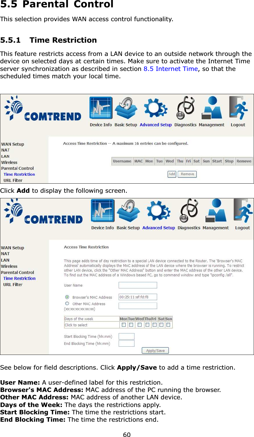  605.5 Parental Control This selection provides WAN access control functionality.  5.5.1 Time Restriction This feature restricts access from a LAN device to an outside network through the device on selected days at certain times. Make sure to activate the Internet Time server synchronization as described in section 8.5 Internet Time, so that the scheduled times match your local time.   Click Add to display the following screen.   See below for field descriptions. Click Apply/Save to add a time restriction.  User Name: A user-defined label for this restriction. Browser&apos;s MAC Address: MAC address of the PC running the browser. Other MAC Address: MAC address of another LAN device.  Days of the Week: The days the restrictions apply. Start Blocking Time: The time the restrictions start. End Blocking Time: The time the restrictions end. 