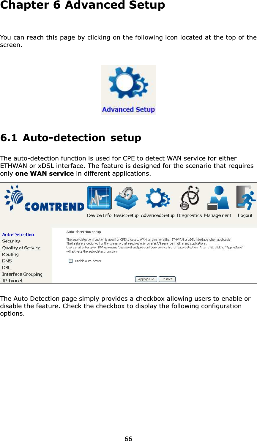  66Chapter 6 Advanced Setup  You can reach this page by clicking on the following icon located at the top of the screen.  6.1 Auto-detection setup The auto-detection function is used for CPE to detect WAN service for either ETHWAN or xDSL interface. The feature is designed for the scenario that requires only one WAN service in different applications.    The Auto Detection page simply provides a checkbox allowing users to enable or disable the feature. Check the checkbox to display the following configuration options.            