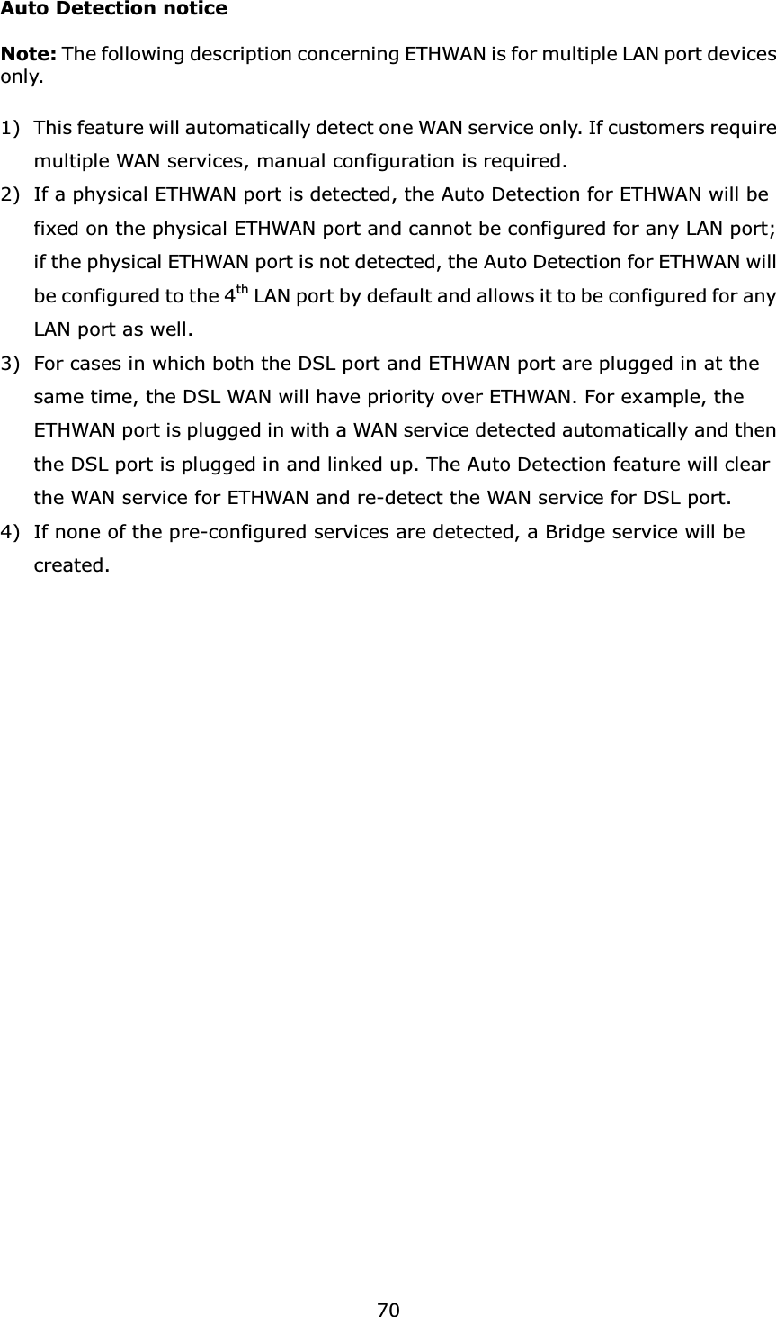  70 Auto Detection notice  Note: The following description concerning ETHWAN is for multiple LAN port devices only.ġ 1) This feature will automatically detect one WAN service only. If customers require multiple WAN services, manual configuration is required. 2) If a physical ETHWAN port is detected, the Auto Detection for ETHWAN will be fixed on the physical ETHWAN port and cannot be configured for any LAN port; if the physical ETHWAN port is not detected, the Auto Detection for ETHWAN will be configured to the 4th LAN port by default and allows it to be configured for any LAN port as well. 3) For cases in which both the DSL port and ETHWAN port are plugged in at the same time, the DSL WAN will have priority over ETHWAN. For example, the ETHWAN port is plugged in with a WAN service detected automatically and then the DSL port is plugged in and linked up. The Auto Detection feature will clear the WAN service for ETHWAN and re-detect the WAN service for DSL port. 4) If none of the pre-configured services are detected, a Bridge service will be created.    