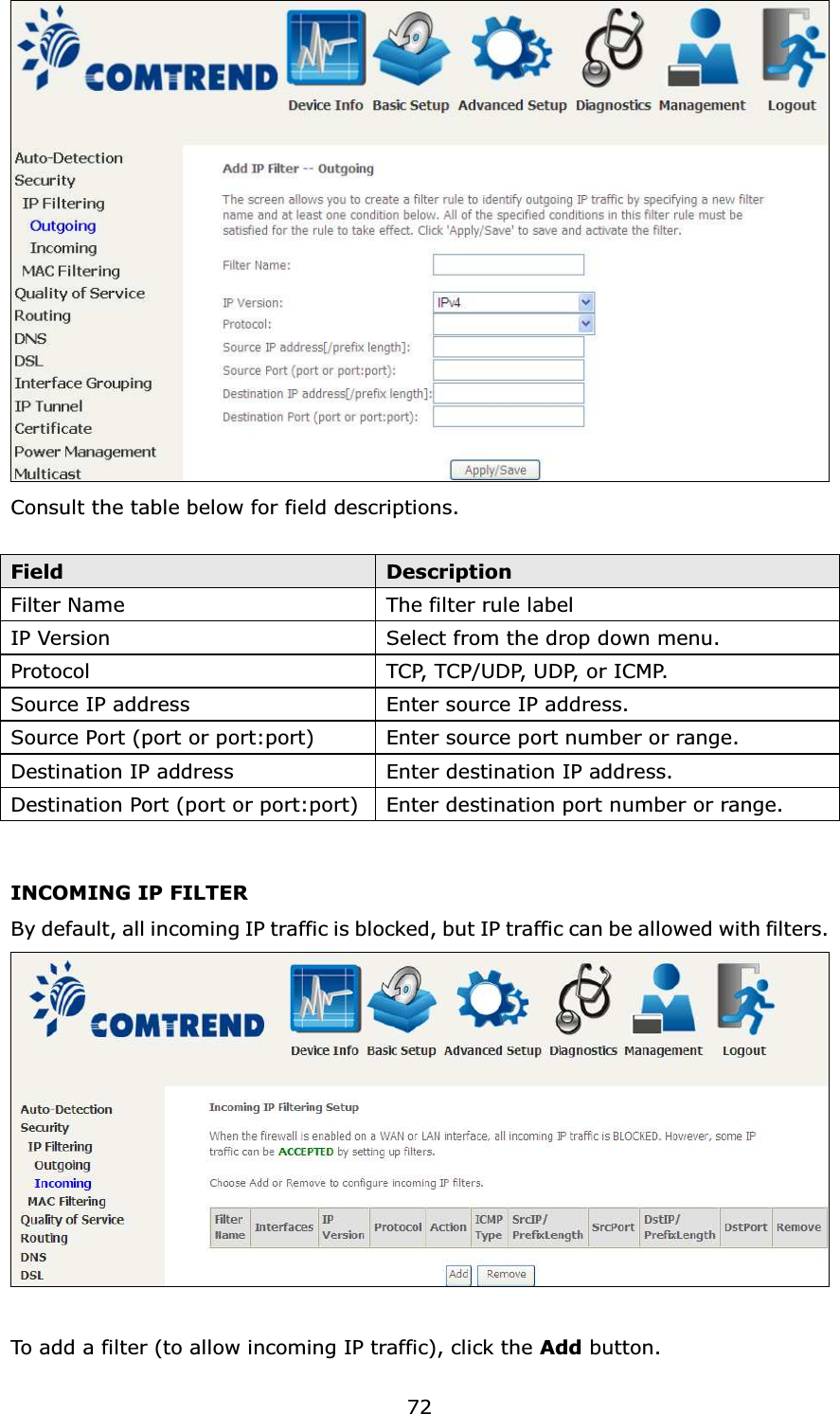  72 Consult the table below for field descriptions.  Field  Description Filter Name  The filter rule label IP Version  Select from the drop down menu. Protocol  TC P,  T C P / U D P,  U D P,  o r  I C M P.  Source IP address  Enter source IP address. Source Port (port or port:port)  Enter source port number or range. Destination IP address  Enter destination IP address. Destination Port (port or port:port) Enter destination port number or range.  INCOMING IP FILTER By default, all incoming IP traffic is blocked, but IP traffic can be allowed with filters.   To add a filter (to allow incoming IP traffic), click the Add button.   