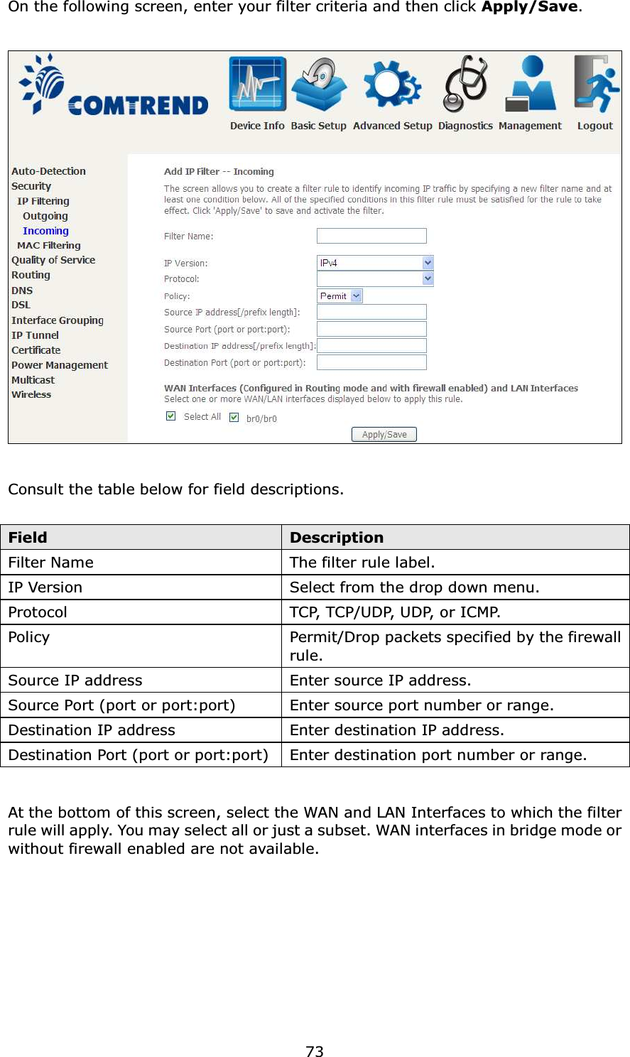  73On the following screen, enter your filter criteria and then click Apply/Save.    Consult the table below for field descriptions.  Field  Description Filter Name  The filter rule label. IP Version  Select from the drop down menu. Protocol  TC P,  T C P / U D P,  U D P,  o r  I C M P.  Policy  Permit/Drop packets specified by the firewall rule. Source IP address  Enter source IP address. Source Port (port or port:port)  Enter source port number or range. Destination IP address  Enter destination IP address. Destination Port (port or port:port) Enter destination port number or range.  At the bottom of this screen, select the WAN and LAN Interfaces to which the filter rule will apply. You may select all or just a subset. WAN interfaces in bridge mode or without firewall enabled are not available.       