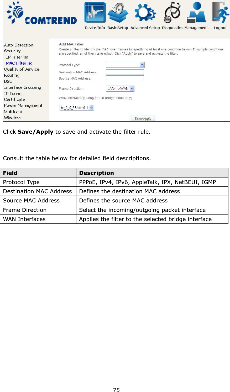  75  Click Save/Apply to save and activate the filter rule.    Consult the table below for detailed field descriptions.  Field  Description Protocol Type  PPPoE, IPv4, IPv6, AppleTalk, IPX, NetBEUI, IGMP Destination MAC Address Defines the destination MAC address Source MAC Address  Defines the source MAC address Frame Direction  Select the incoming/outgoing packet interface WAN Interfaces  Applies the filter to the selected bridge interface 