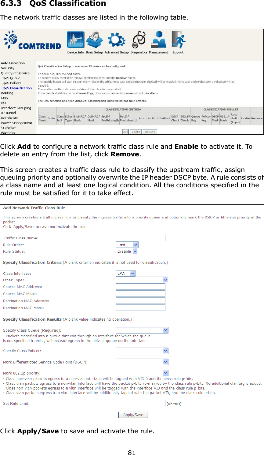  816.3.3  QoS Classification The network traffic classes are listed in the following table.    Click Add to configure a network traffic class rule and Enable to activate it. To delete an entry from the list, click Remove.  This screen creates a traffic class rule to classify the upstream traffic, assign queuing priority and optionally overwrite the IP header DSCP byte. A rule consists of a class name and at least one logical condition. All the conditions specified in the rule must be satisfied for it to take effect.    Click Apply/Save to save and activate the rule. 