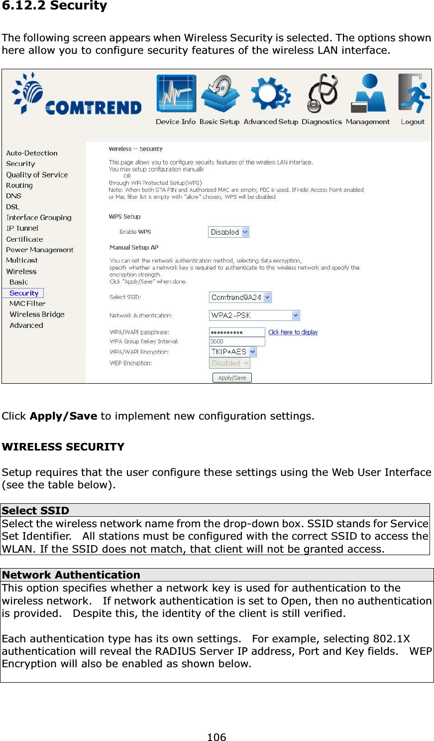  1066.12.2 Security The following screen appears when Wireless Security is selected. The options shown here allow you to configure security features of the wireless LAN interface.     Click Apply/Save to implement new configuration settings. WIRELESS SECURITY  Setup requires that the user configure these settings using the Web User Interface (see the table below).   Select SSID Select the wireless network name from the drop-down box. SSID stands for Service Set Identifier.    All stations must be configured with the correct SSID to access the WLAN. If the SSID does not match, that client will not be granted access.  Network Authentication This option specifies whether a network key is used for authentication to the wireless network.    If network authentication is set to Open, then no authentication is provided.    Despite this, the identity of the client is still verified.      Each authentication type has its own settings.    For example, selecting 802.1X authentication will reveal the RADIUS Server IP address, Port and Key fields.    WEP Encryption will also be enabled as shown below.  