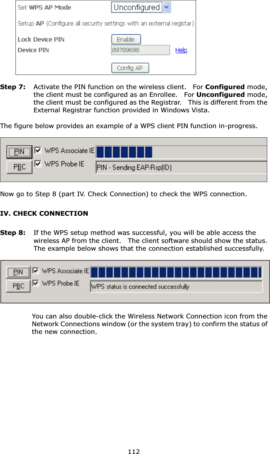  112     Step 7:  Activate the PIN function on the wireless client.    For Configured mode, the client must be configured as an Enrollee.    For Unconfigured mode, the client must be configured as the Registrar.    This is different from the External Registrar function provided in Windows Vista.        The figure below provides an example of a WPS client PIN function in-progress.    Now go to Step 8 (part IV. Check Connection) to check the WPS connection. IV. CHECK CONNECTION Step 8:  If the WPS setup method was successful, you will be able access the wireless AP from the client.    The client software should show the status.   The example below shows that the connection established successfully.      You can also double-click the Wireless Network Connection icon from the Network Connections window (or the system tray) to confirm the status of the new connection. 