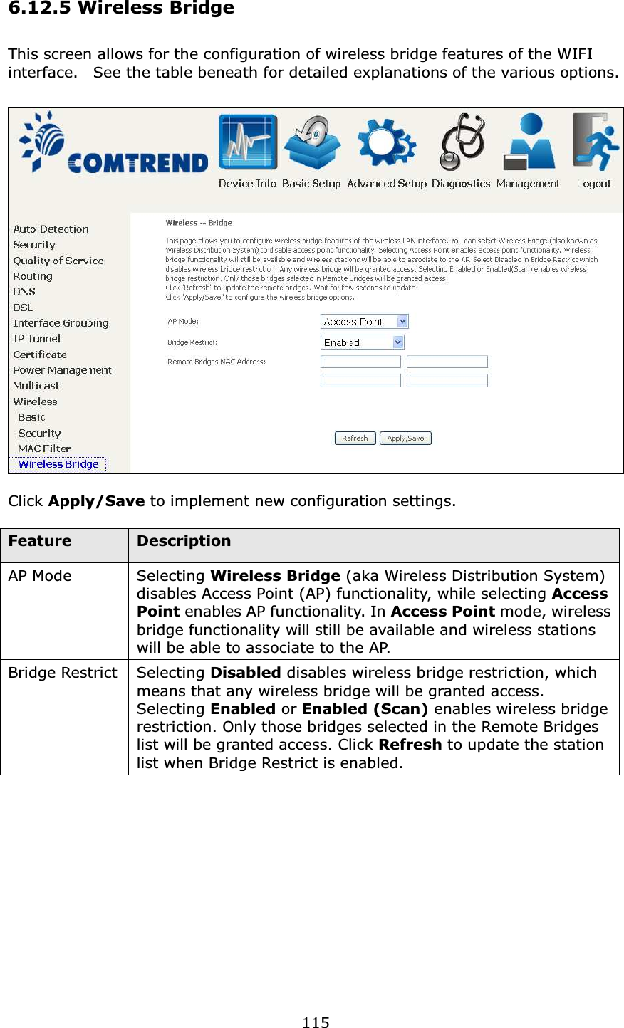  1156.12.5 Wireless Bridge This screen allows for the configuration of wireless bridge features of the WIFI interface.    See the table beneath for detailed explanations of the various options.    Click Apply/Save to implement new configuration settings.    Feature  Description AP Mode  Selecting Wireless Bridge (aka Wireless Distribution System) disables Access Point (AP) functionality, while selecting Access Point enables AP functionality. In Access Point mode, wireless bridge functionality will still be available and wireless stations will be able to associate to the AP.     Bridge Restrict Selecting Disabled disables wireless bridge restriction, which means that any wireless bridge will be granted access.   Selecting Enabled or Enabled (Scan) enables wireless bridge restriction. Only those bridges selected in the Remote Bridges list will be granted access. Click Refresh to update the station list when Bridge Restrict is enabled.  