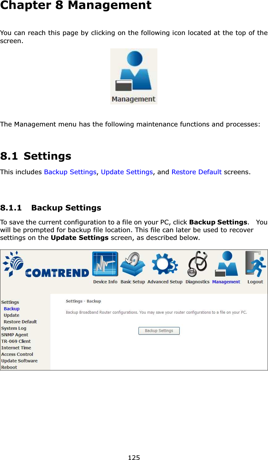  125Chapter 8 Management You can reach this page by clicking on the following icon located at the top of the screen.    The Management menu has the following maintenance functions and processes:   8.1 Settings This includes Backup Settings, Update Settings, and Restore Default screens.   8.1.1 Backup Settings  To save the current configuration to a file on your PC, click Backup Settings.  You will be prompted for backup file location. This file can later be used to recover settings on the Update Settings screen, as described below.    