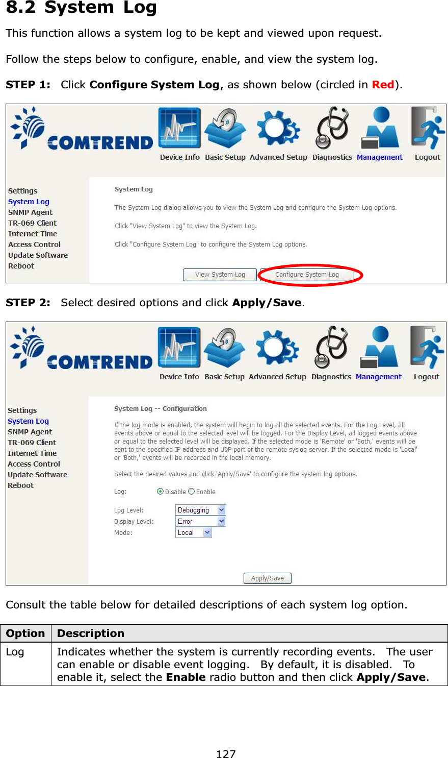  1278.2 System Log This function allows a system log to be kept and viewed upon request.      Follow the steps below to configure, enable, and view the system log.  STEP 1:  Click Configure System Log, as shown below (circled in Red).    STEP 2:  Select desired options and click Apply/Save.    Consult the table below for detailed descriptions of each system log option.  Option Description Log   Indicates whether the system is currently recording events.    The user can enable or disable event logging.    By default, it is disabled.    To enable it, select the Enable radio button and then click Apply/Save.  