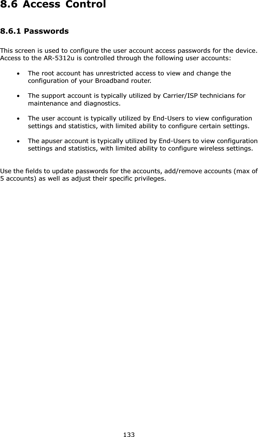  1338.6 Access Control 8.6.1 Passwords This screen is used to configure the user account access passwords for the device.   Access to the AR-5312u is controlled through the following user accounts:  •The root account has unrestricted access to view and change the configuration of your Broadband router.  •The support account is typically utilized by Carrier/ISP technicians for maintenance and diagnostics.  •The user account is typically utilized by End-Users to view configuration settings and statistics, with limited ability to configure certain settings.  •The apuser account is typically utilized by End-Users to view configuration settings and statistics, with limited ability to configure wireless settings.   Use the fields to update passwords for the accounts, add/remove accounts (max of 5 accounts) as well as adjust their specific privileges.     