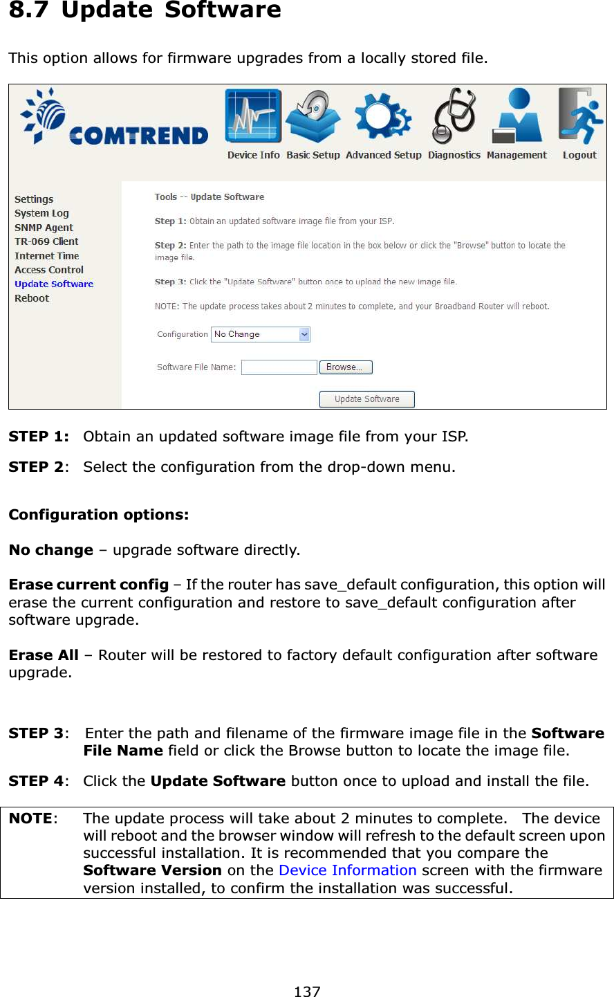  137 8.7 Update Software This option allows for firmware upgrades from a locally stored file.    STEP 1:  Obtain an updated software image file from your ISP. STEP 2:   Select the configuration from the drop-down menu.  Configuration options:    No change – upgrade software directly.  Erase current config – If the router has save_default configuration, this option will erase the current configuration and restore to save_default configuration after software upgrade.  Erase All – Router will be restored to factory default configuration after software upgrade.  STEP 3:    Enter the path and filename of the firmware image file in the Software File Name field or click the Browse button to locate the image file. STEP 4:  Click the Update Software button once to upload and install the file.  NOTE:    The update process will take about 2 minutes to complete.    The device will reboot and the browser window will refresh to the default screen upon successful installation. It is recommended that you compare the Software Version on the Device Information screen with the firmware version installed, to confirm the installation was successful.     