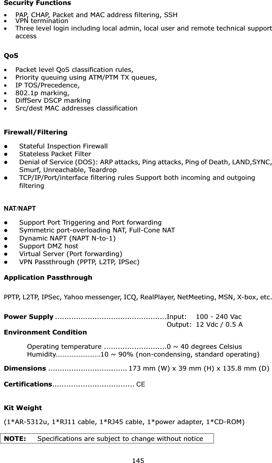  145Security Functions  •PAP, CHAP, Packet and MAC address filtering, SSH •VPN termination •Three level login including local admin, local user and remote technical support access   QoS  •Packet level QoS classification rules, •Priority queuing using ATM/PTM TX queues, •IP TOS/Precedence, •802.1p marking, •DiffServ DSCP marking •Src/dest MAC addresses classification   Firewall/Filtering    Stateful Inspection Firewall   Stateless Packet Filter Denial of Service (DOS): ARP attacks, Ping attacks, Ping of Death, LAND,SYNC, Smurf, Unreachable, Teardrop   TCP/IP/Port/interface filtering rules Support both incoming and outgoing filtering   NAT/NAPT Support Port Triggering and Port forwarding   Symmetric port-overloading NAT, Full-Cone NAT Dynamic NAPT (NAPT N-to-1) Support DMZ host   Virtual Server (Port forwarding) VPN Passthrough (PPTP, L2TP, IPSec)  Application Passthrough PPTP, L2TP, IPSec, Yahoo messenger, ICQ, RealPlayer, NetMeeting, MSN, X-box, etc.  Power Supply ................................................Input:  100 - 240 Vac     Output:  12 Vdc / 0.5 A Environment Condition    Operating temperature ...........................0 ~ 40 degrees Celsius           Humidity…………………….10 ~ 90% (non-condensing, standard operating)            Dimensions .................................. 173 mm (W) x 39 mm (H) x 135.8 mm (D)  Certifications................................... CE                               Kit Weight  (1*AR-5312u, 1*RJ11 cable, 1*RJ45 cable, 1*power adapter, 1*CD-ROM)                             NOTE:   Specifications are subject to change without notice 