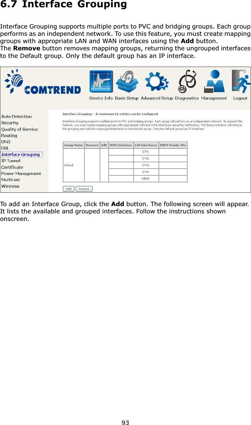  93 6.7 Interface Grouping  Interface Grouping supports multiple ports to PVC and bridging groups. Each group performs as an independent network. To use this feature, you must create mapping groups with appropriate LAN and WAN interfaces using the Add button.   The Remove button removes mapping groups, returning the ungrouped interfaces to the Default group. Only the default group has an IP interface.    To add an Interface Group, click the Add button. The following screen will appear.   It lists the available and grouped interfaces. Follow the instructions shown onscreen.                        