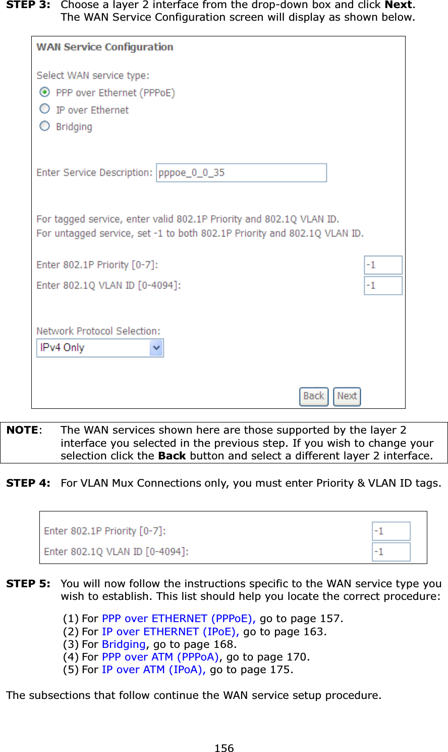  156STEP 3:  Choose a layer 2 interface from the drop-down box and click Next.  The WAN Service Configuration screen will display as shown below.     NOTE:  The WAN services shown here are those supported by the layer 2 interface you selected in the previous step. If you wish to change your selection click the Back button and select a different layer 2 interface.  STEP 4:  For VLAN Mux Connections only, you must enter Priority &amp; VLAN ID tags.    STEP 5:  You will now follow the instructions specific to the WAN service type you wish to establish. This list should help you locate the correct procedure: (1) For PPP over ETHERNET (PPPoE), go to page 157. (2) For IP over ETHERNET (IPoE), go to page 163. (3) For Bridging, go to page 168. (4) For PPP over ATM (PPPoA), go to page 170. (5) For IP over ATM (IPoA), go to page 175.   The subsections that follow continue the WAN service setup procedure.     