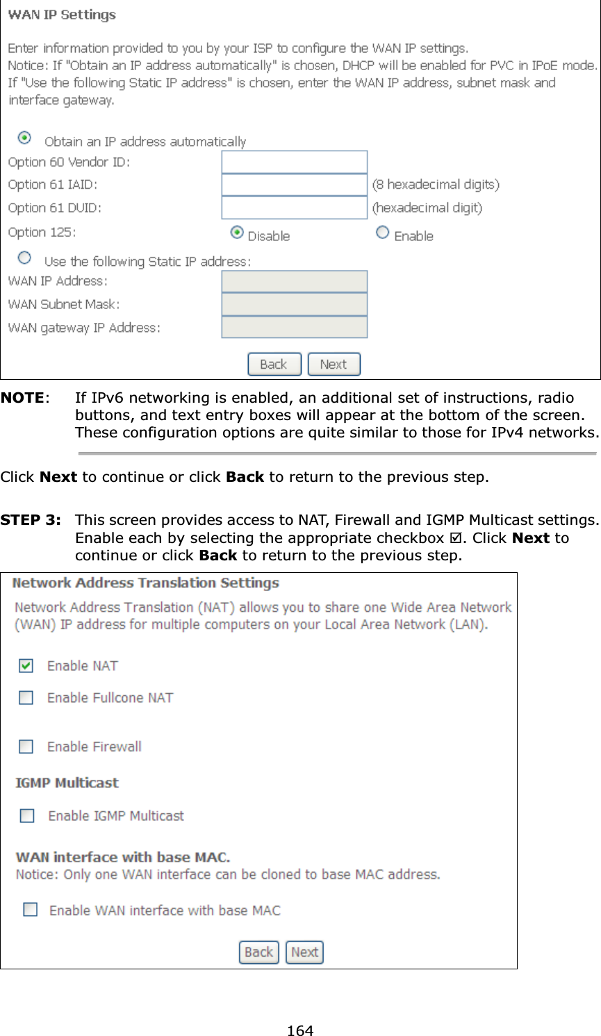  164 NOTE:  If IPv6 networking is enabled, an additional set of instructions, radio buttons, and text entry boxes will appear at the bottom of the screen.   These configuration options are quite similar to those for IPv4 networks. Click Next to continue or click Back to return to the previous step.  STEP 3:  This screen provides access to NAT, Firewall and IGMP Multicast settings. Enable each by selecting the appropriate checkbox . Click Next to continue or click Back to return to the previous step.   