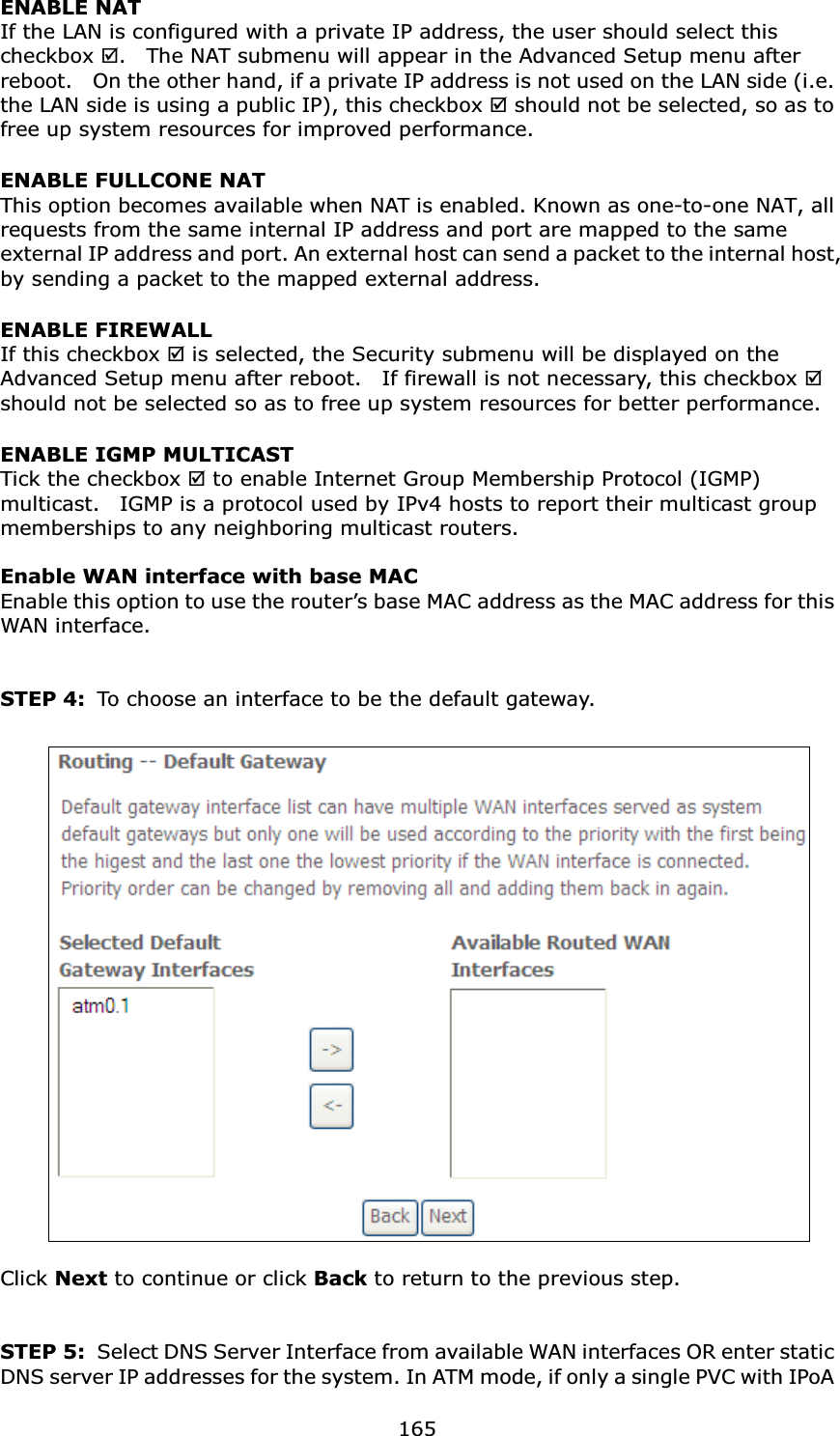  165ENABLE NAT If the LAN is configured with a private IP address, the user should select this checkbox .    The NAT submenu will appear in the Advanced Setup menu after reboot.    On the other hand, if a private IP address is not used on the LAN side (i.e. the LAN side is using a public IP), this checkbox  should not be selected, so as to free up system resources for improved performance. ENABLE FULLCONE NAT   This option becomes available when NAT is enabled. Known as one-to-one NAT, all requests from the same internal IP address and port are mapped to the same external IP address and port. An external host can send a packet to the internal host, by sending a packet to the mapped external address. ENABLE FIREWALL If this checkbox  is selected, the Security submenu will be displayed on the Advanced Setup menu after reboot.    If firewall is not necessary, this checkbox  should not be selected so as to free up system resources for better performance.     ENABLE IGMP MULTICAST Tick the checkbox  to enable Internet Group Membership Protocol (IGMP) multicast.    IGMP is a protocol used by IPv4 hosts to report their multicast group memberships to any neighboring multicast routers.    Enable WAN interface with base MAC  Enable this option to use the router’s base MAC address as the MAC address for this WAN interface.   STEP 4:  To choose an interface to be the default gateway.     Click Next to continue or click Back to return to the previous step.   STEP 5:  Select DNS Server Interface from available WAN interfaces OR enter static DNS server IP addresses for the system. In ATM mode, if only a single PVC with IPoA 