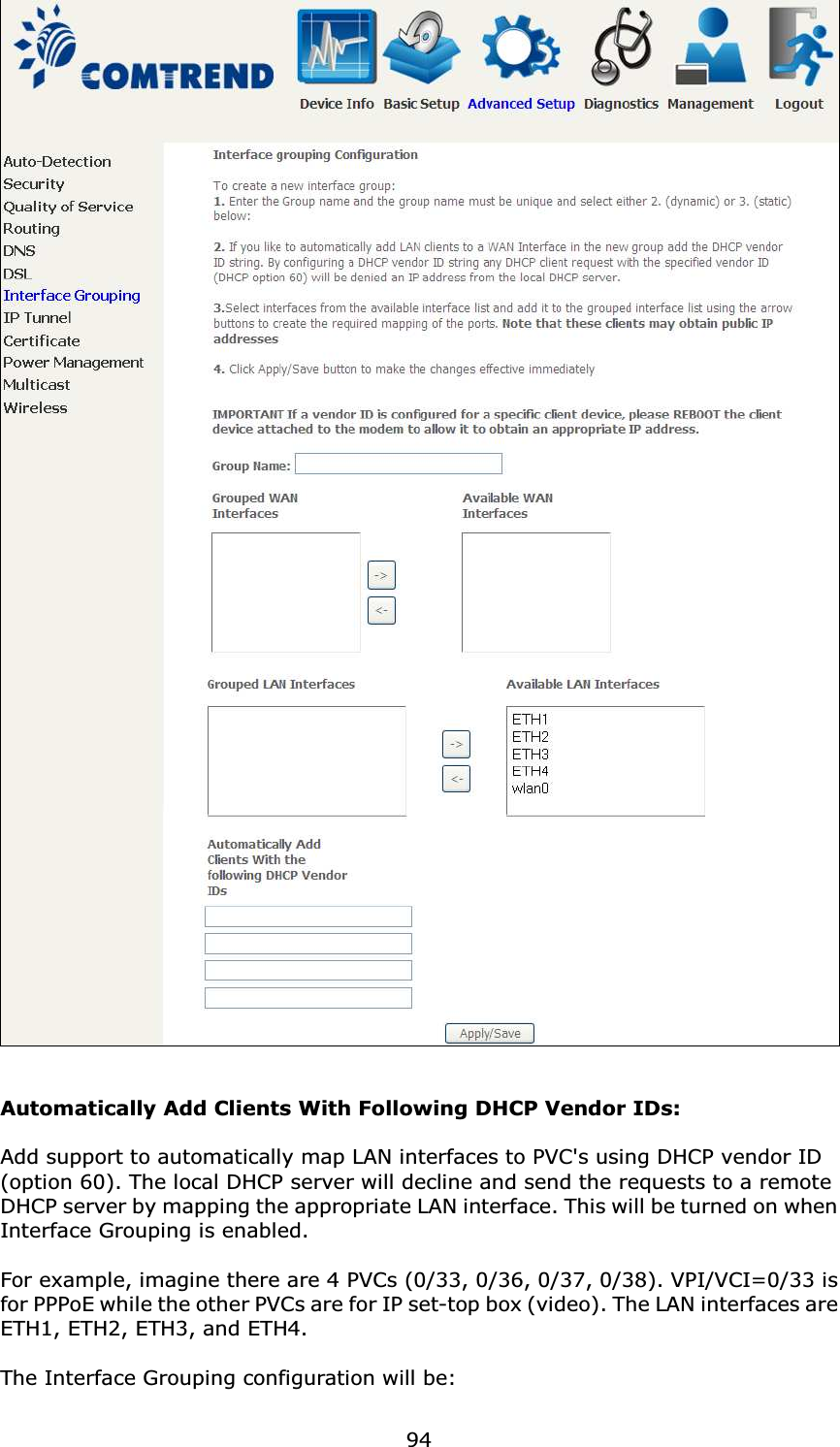  94   Automatically Add Clients With Following DHCP Vendor IDs:  Add support to automatically map LAN interfaces to PVC&apos;s using DHCP vendor ID (option 60). The local DHCP server will decline and send the requests to a remote DHCP server by mapping the appropriate LAN interface. This will be turned on when Interface Grouping is enabled.  For example, imagine there are 4 PVCs (0/33, 0/36, 0/37, 0/38). VPI/VCI=0/33 is for PPPoE while the other PVCs are for IP set-top box (video). The LAN interfaces are ETH1, ETH2, ETH3, and ETH4.  The Interface Grouping configuration will be: 