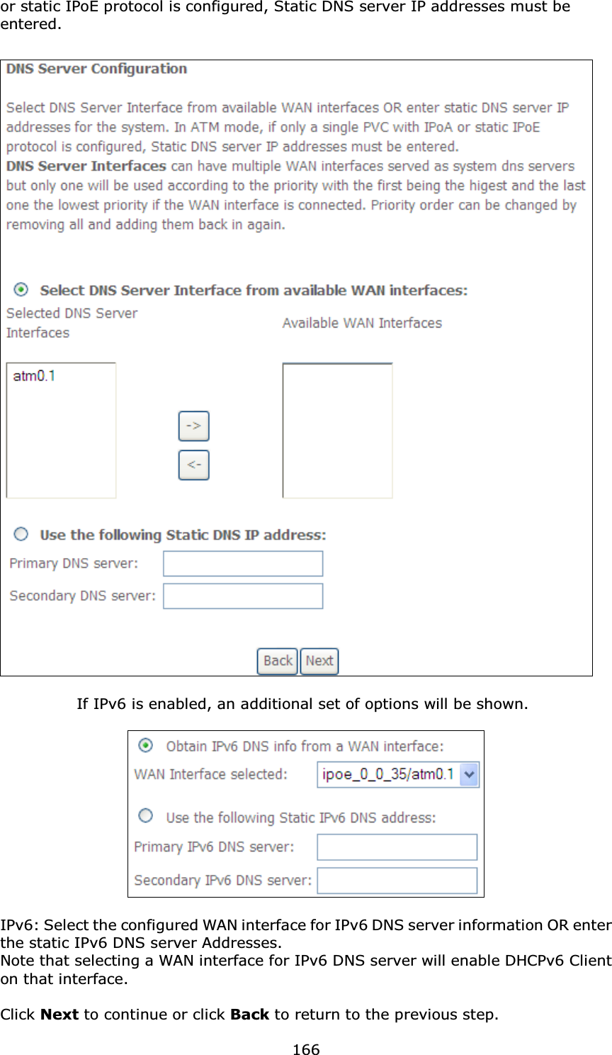  166or static IPoE protocol is configured, Static DNS server IP addresses must be entered.      If IPv6 is enabled, an additional set of options will be shown.      IPv6: Select the configured WAN interface for IPv6 DNS server information OR enter the static IPv6 DNS server Addresses. Note that selecting a WAN interface for IPv6 DNS server will enable DHCPv6 Client on that interface.  Click Next to continue or click Back to return to the previous step. 