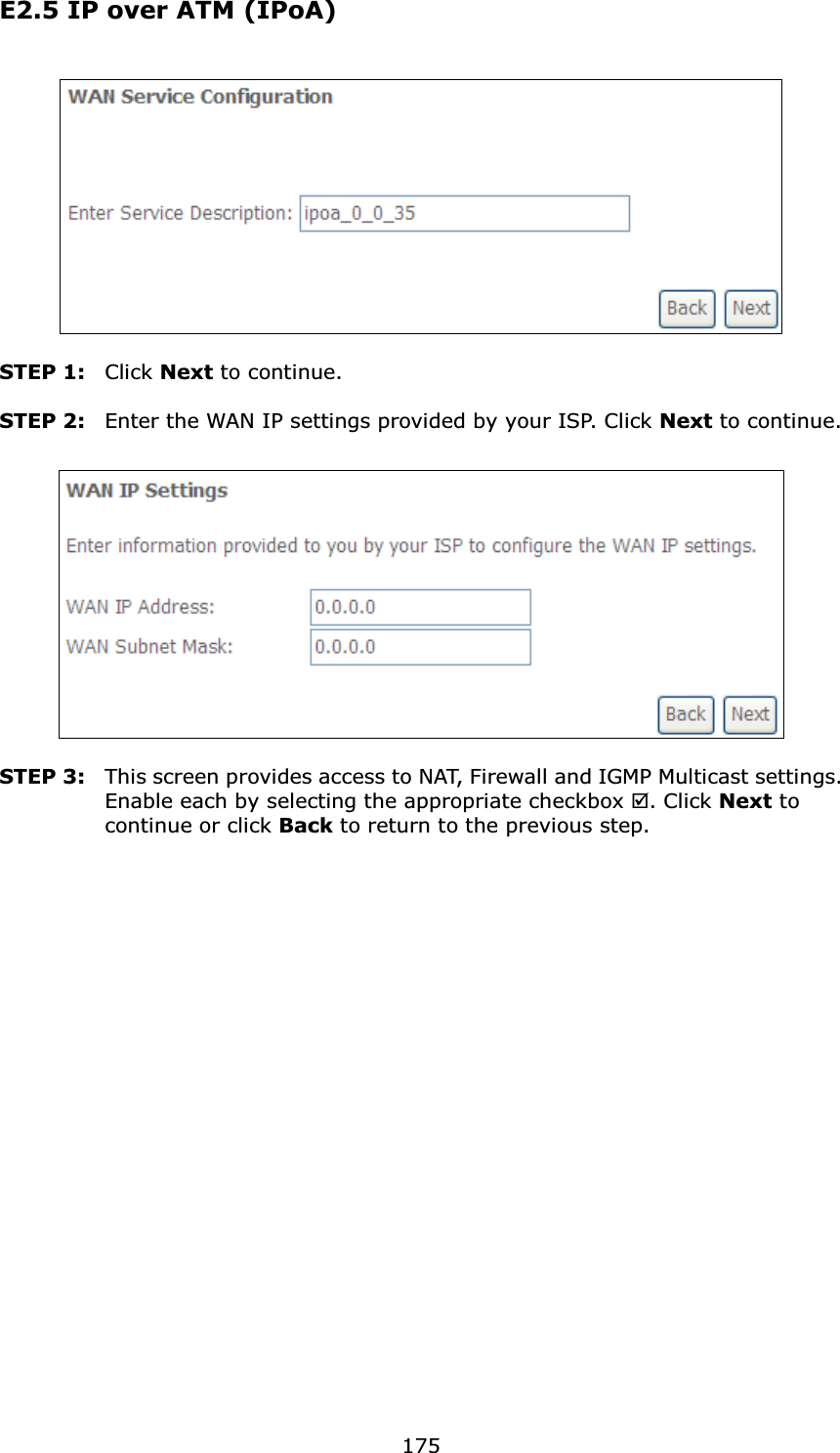  175E2.5 IP over ATM (IPoA)    STEP 1:  Click Next to continue.  STEP 2:  Enter the WAN IP settings provided by your ISP. Click Next to continue.    STEP 3:  This screen provides access to NAT, Firewall and IGMP Multicast settings. Enable each by selecting the appropriate checkbox . Click Next to continue or click Back to return to the previous step.  