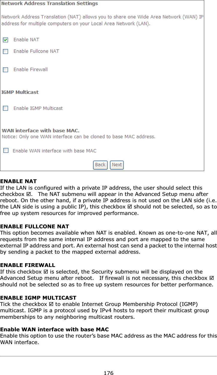  176 ENABLE NAT If the LAN is configured with a private IP address, the user should select this checkbox .    The NAT submenu will appear in the Advanced Setup menu after reboot. On the other hand, if a private IP address is not used on the LAN side (i.e. the LAN side is using a public IP), this checkbox  should not be selected, so as to free up system resources for improved performance. ENABLE FULLCONE NAT This option becomes available when NAT is enabled. Known as one-to-one NAT, all requests from the same internal IP address and port are mapped to the same external IP address and port. An external host can send a packet to the internal host by sending a packet to the mapped external address. ENABLE FIREWALL If this checkbox  is selected, the Security submenu will be displayed on the Advanced Setup menu after reboot.    If firewall is not necessary, this checkbox  should not be selected so as to free up system resources for better performance.     ENABLE IGMP MULTICAST Tick the checkbox  to enable Internet Group Membership Protocol (IGMP) multicast. IGMP is a protocol used by IPv4 hosts to report their multicast group memberships to any neighboring multicast routers.    Enable WAN interface with base MAC  Enable this option to use the router’s base MAC address as the MAC address for this WAN interface.    